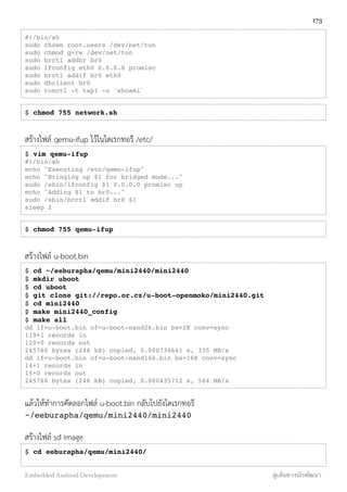 #!/bin/sh
sudo chown root.users /dev/net/tun
sudo chmod g+rw /dev/net/tun
sudo brctl addbr br0
sudo ifconfig eth0 0.0.0.0 promisc
sudo brctl addif br0 eth0
sudo dhclient br0
sudo tunctl -t tap1 -u `whoami`
$ chmod 755 network.sh
สร้างไฟล์ qemu-ifup ไว้ในไดเรกทอรี /etc/
$ vim qemu-ifup
#!/bin/sh
echo "Executing /etc/qemu-ifup"
echo "Bringing up $1 for bridged mode..."
sudo /sbin/ifconfig $1 0.0.0.0 promisc up
echo "Adding $1 to br0..."
sudo /sbin/brctl addif br0 $1
sleep 2
$ chmod 755 qemu-ifup
สร้างไฟล์ u-boot.bin
$ cd ~/eeburapha/qemu/mini2440/mini2440
$ mkdir uboot
$ cd uboot
$ git clone git://repo.or.cz/u-boot-openmoko/mini2440.git
$ cd mini2440
$ make mini2440_config
$ make all
dd if=u-boot.bin of=u-boot-nand2k.bin bs=2K conv=sync
119+1 records in
120+0 records out
245760 bytes (246 kB) copied, 0.000734641 s, 335 MB/s
dd if=u-boot.bin of=u-boot-nand16k.bin bs=16K conv=sync
14+1 records in
15+0 records out
245760 bytes (246 kB) copied, 0.000435712 s, 564 MB/s
แล้วให้ทำการคัดลอกไฟล์ u-boot.bin กลับไปยังไดเรกทอรี
~/eeburapha/qemu/mini2440/mini2440
สร้างไฟล์ sd image
$ cd eeburapha/qemu/mini2440/
173
Embedded Android Development สู่เส้นทางนักพัฒนา
 