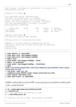 Last cylinder, +cylinders or +size{K,M,G} (7-32, default 32):
Using default value 32
Command (m for help): p
Disk /dev/nbd0: 268 MB, 268435456 bytes
255 heads, 63 sectors/track, 32 cylinders
Units = cylinders of 16065 * 512 = 8225280 bytes
Sector size (logical/physical): 512 bytes / 512 bytes
I/O size (minimum/optimal): 512 bytes / 512 bytes
Disk identifier: 0x1999a406
Device Boot Start End Blocks Id System
/dev/nbd0p1 1 7 55203 b W95 FAT32
/dev/nbd0p2 7 32 200813 83 Linux
Command (m for help): w
The partition table has been altered!
Calling ioctl() to re-read partition table.
WARNING: If you have created or modified any DOS 6.x
partitions, please see the fdisk manual page for additional
information.
Syncing disks.
$ sudo kpartx -a /dev/nbd0
$ sudo mkfs.vfat /dev/mapper/nbd0p1
$ sudo mkfs.ext3 /dev/mapper/nbd0p2
$ mkdir disk
$ sudo mount /dev/mapper/nbd0p2 ./disk
$ mkdir -p disk/boot
$ sudo mount /dev/mapper/nbd0p1 ./disk/boot
$ wget
http://mini2440.googlecode.com/files/emdebian-grip-090306-armel-lenny-
installed.tar.bz2
$ (cd disk; sudo tar jxf
../emdebian-grip-090306-armel-lenny-installed.tar.bz2)
$ sudo umount disk/boot disk
$ sudo nbd-client -d /deb/nbd0
แล้วให้ทำการคัดลอกไฟล์ sd.img ไปวางไว้ที่ ~/eeburapha/qemu/mini2440/mini2440 และเริ่ม
การรัน mini2440 ด้วยคำสั่ง
$ cd ~/eeburapha/qemu/mini2440/mini2440
$ ./network.sh
Set 'tap1' persistent and owned by uid 1000
$ ./ mini2440_start.sh
*** Warning - bad CRC or NAND, using default environment
175
Embedded Android Development สู่เส้นทางนักพัฒนา
 