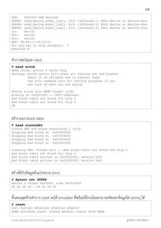 USB:   S3C2410 USB Deviced
ERROR: usbd_device_event_irq(), 613: (3401ea64,1) NULL device or device->bus
ERROR: usbd_device_event_irq(), 613: (3401ea64,2) NULL device or device->bus
ERROR: usbd_device_event_irq(), 613: (3401ea64,3) NULL device or device->bus
In:    serial
Out:   serial
Err:   serial
MAC: 08:08:11:18:12:27
Hit any key to stop autoboot:  0
MINI2440 #
ทำการฟอร์แมท nand
# nand scrub"
NAND scrub: device 0 whole chip
Warning: scrub option will erase all factory set bad blocks!
There is no reliable way to recover them.
Use this command only for testing purposes if you
are sure of what you are doing!
Really scrub this NAND flash? <y/N>
Erasing at 0x3ffc000 -- 100% complete.
Bad block table not found for chip 0
Bad block table not found for chip 0
OK
สร้าง bad block table
# nand createbbt
Create BBT and erase everything ? <y/N>
Skipping bad block at 0x03ff0000
Skipping bad block at 0x03ff4000
Skipping bad block at 0x03ff8000
Skipping bad block at 0x03ffc000
Creating BBT. Please wait ...Bad block table not found for chip 0
Bad block table not found for chip 0
Bad block table written to 0x03ffc000, version 0x01
Bad block table written to 0x03ff8000, version 0x01
สร้างที่เก็บข้อมูลตัวแปรระบบ (env)
# dynenv set 40000
device 0 offset 0x40000, size 0x3fc0000
45 4e 56 30 - 00 00 04 00
ขั้นตอนสุดท้ายทำการ reset จะได้ emulator ที่พร้อมใช้งานโดยสามารถคัดลอกข้อมูลใส่ sd.img ได้
# reset
S3C: CLK=240 HCLK=240 PCLK=240 UCLK=57
QEMU mini2440_reset: loaded default u-boot from NAND
176
Embedded Android Development สู่เส้นทางนักพัฒนา
 