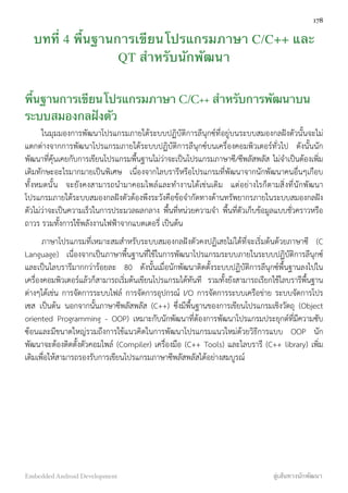 บทที่ 4 พื้นฐานการเขียนโปรแกรมภาษา C/C++ และ
QT สำหรับนักพัฒนา
พื้นฐานการเขียนโปรแกรมภาษา C/C++ สำหรับการพัฒนาบน
ระบบสมองกลฝังตัว
ในมุมมองการพัฒนาโปรแกรมภายใต้ระบบปฏิบัติการลีนุกซ์ที่อยู่บนระบบสมองกลฝังตัวนั้นจะไม่
แตกต่างจากการพัฒนาโปรแกรมภายใต้ระบบปฏิบัติการลีนุกซ์บนเครื่องคอมพิวเตอร์ทั่วไป ดังนั้นนัก
พัฒนาที่คุ้นเคยกับการเขียนโปรแกรมพื้นฐานไม่ว่าจะเป็นโปรแกรมภาษาซี/ซีพลัสพลัส ไม่จำเป็นต้องเพิ่ม
เติมทักษะอะไรมากมายเป็นพิเศษ เนื่องจากไลบรารีหรือโปรแกรมที่พัฒนาจากนักพัฒนาคนอื่นๆเกือบ
ทั้งหมดนั้น จะยังคงสามารถนำมาคอมไพล์และทำงานได้เช่นเดิม แต่อย่างไรก็ตามสิ่งที่นักพัฒนา
โปรแกรมภายใต้ระบบสมองกลฝังตัวต้องพึงระวังคือข้อจำกัดทางด้านทรัพยากรภายในระบบสมองกลฝัง
ตัวไม่ว่าจะเป็นความเร็วในการประมวลผลกลาง พื้นที่หน่วยความจำ พื้นที่ตัวเก็บข้อมูลแบบชั่วคราวหรือ
ถาวร รวมทั้งการใช้พลังงานไฟฟ้าจากแบตเตอรี่ เป็นต้น
ภาษาโปรแกรมที่เหมาะสมสำหรับระบบสมองกลฝังตัวคงปฏิเสธไม่ได้ที่จะเริ่มต้นด้วยภาษาซี (C
Language) เนื่องจากเป็นภาษาพื้นฐานที่ใช้ในการพัฒนาโปรแกรมระบบภายในระบบปฏิบัติการลีนุกซ์
และเป็นไลบรารีมากกว่าร้อยละ 80 ดังนั้นเมื่อนักพัฒนาติดตั้งระบบปฏิบัติการลีนุกซ์พื้นฐานลงไปใน
เครื่องคอมพิวเตอร์แล้วก็สามารถเริ่มต้นเขียนโปรแกรมได้ทันที รวมทั้งยังสามารถเรียกใช้ไลบรารีพื้นฐาน
ต่างๆได้เช่น การจัดการระบบไฟล์ การจัดการอุปกรณ์ I/O การจัดการระบบเครือข่าย ระบบจัดการโปร
เซส เป็นต้น นอกจากนั้นภาษาซีพลัสพลัส (C++) ซึ่งมีพื้นฐานของการเขียนโปรแกรมเชิงวัตถุ (Object
oriented Programming - OOP) เหมาะกับนักพัฒนาที่ต้องการพัฒนาโปรแกรมประยุกต์ที่มีความซับ
ซ้อนและมีขนาดใหญ่รวมถึงการใช้แนวคิดในการพัฒนาโปรแกรมแนวใหม่ด้วยวิธีการแบบ OOP นัก
พัฒนาจะต้องติดตั้งตัวคอมไพล์ (Compiler) เครื่องมือ (C++ Tools) และไลบรารี (C++ library) เพิ่ม
เติมเพื่อให้สามารถรองรับการเขียนโปรแกรมภาษาซีพลัสพลัสได้อย่างสมบูรณ์
178
Embedded Android Development สู่เส้นทางนักพัฒนา
 
