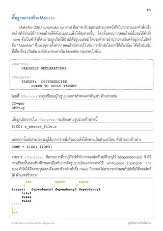พื้นฐานการสร้าง MAKEFILE
Makeﬁle (GNU automake system) คือภาษาโปรแกรมประเภทหนึ่งที่เป็นการรวมเอาคำสั่งหรือ
สคริปท์ที่ช่วยให้การคอมไพล์โค้ดโปรแกรมเพื่อให้สะดวกขึ้น โดยขั้นตอนการคอมไพล์นั้นจะใช้คำสั่ง
make ซึ่งเป็นคำสั่งที่สามารถถูกเรียกใช้งานได้อยู่บนเชลล์ โดยจะทำการอ่านรายละเอียดที่อยู่ภายในไฟล์
ชื่อ “Makeﬁle” ซึ่งบรรจุการตั้งค่าการคอมไพล์ต่างๆไว้ เช่น การอ้างอิงไลบรารีที่เกี่ยวข้อง โค้ดไฟล์เสริม
ที่เกี่ยวข้อง เป็นต้น องค์ประกอบภายใน Makeﬁle ประกอบไปด้วย
(Macros)
! VARIABLE DECLARATIONS
(Targets)
! TARGET:! DEPENDENCIES
! ! RULES TO BUILD TARGET
โดยที่ (Macros) จะถูกเขียนอยู่ในรูปแบบการกำหนดค่าตัวแปร ตัวอย่างเช่น
CC=gcc
OPT=-g
เมื่อถูกเรียกภายใน (Targets) จะเขียนตามรูปแบบข้างล่างนี้
$(CC) a_source_file.c
นอกจากนั้นยังสามารถระบุได้มากกว่าหนึ่งตัวแปรเพื่อให้กลายเป็นตัวแปรใหม่ ดังตัวอย่างข้างล่าง
COMP = $(CC) $(OPT)
รายการ (Targets) คือรายการที่ระบุไว้ว่าให้ทำการคอมไพล์ไฟล์ที่ระบุไว้ (dependencies) ซึ่งวิธี
การเขียนนั้นค่อนข้างมีรายละเอียดในการจัดรูปแบบโดยเฉพาะการใช้ whitespace (spacebar และ
tab) ถ้าไม่ได้จัดตามรูปแบบดังแสดงข้างล่างคำสั่ง make ก็อาจจะไม่สามารถอ่านสคริปท์เพื่อใช้คอมไพล์
ได้ ดังแสดงข้างล่าง
tab space space
| | |
target:" dependency1 dependency2 dependency3
" rule1
" rule2
" rule3
^^^^^
|
tab
179
Embedded Android Development สู่เส้นทางนักพัฒนา
 