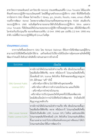 สาขาวิทยาการคอมพิวเตอร์ มหาวิทยาลัย Helsinki ประเทศฟินแลนด์ชื่อ Linus Torvalds ได้มีแนวคิด
ที่จะสร้างระบบปฏิบัติการแบบเปิดและฟรี โดยมีพื้นฐานคล้ายระบบปฏิบัติการ UNIX ซึ่งได้ใช้เครื่องมือ
จากโครงการ GNU ทั้งหมด ไม่ว่าจะเป็น C library, gcc, binutils, ﬁleutils, make, emacs เป็นต้น
รวมทั้งการพัฒนา Kernel โดยพยายามพัฒนาโปรแกรมทั้งหมดตามมาตราฐาน POSIX เช่นเดียวกัน
ระบบปฏิบัติการ UNIX จนในที่สุดก็สามารถออกมาได้สำเร็จในชื่อระบบปฏิบัติการ Minix และทาง
Linus Torvalds ก็ได้เปิดเผยโค้ดโปรแกรมของระบบปฏิบัติการทั้งหมดสู่สาธารณะ เพื่อให้นักพัฒนาทั่ว
โลกช่วยกันปรับปรุงแก้ไข จนกระทั่งออกเวอร์ชัน 1.0 (ค.ศ. 1994) และ เวอร์ชัน 2.2 (ค.ศ. 1999) ตาม
ลำดับ จนได้ชื่อว่าระบบปฏิบัติลีนุกซ์ (Linux) ในที่สุด
ประเภทของ LICENSES
จากการเกิดขึ้นของโครงการ GNU โดย Richard Stallman ที่ต้องการให้นักพัฒนาและผู้ใช้งาน
สามารถนำไปใช้ได้ฟรีโดยไม่มีค่าใช้จ่าย แต่ก็จะต้องนำไปใช้ภายใต้เงื่อนไขการคุ้มครองตามลิขสิทธิ์ที่ผู้
พัฒนากำหนดไว้ ดังตัวอย่างลิขสิทธิ์บางส่วนตามตารางข้างล่างนี้
LICENSE เงื่อนไข
GNU General Public
License (GPL)
หากมีการนำโค้ดโปรแกรมไปทำการแก้ไข หรือ เขียนโปรแกรมขึ้นมา
ใหม่เพื่อเรียกใช้ฟังก์ชัน คลาส หรือไลบรารี โปรแกรมใหม่ที่เกิดขึ้น
นั้นจะต้องมี GPL license ติดไปด้วย ซึ่งลักษณะของสัญญาอนุญาต
GPL มีลักษณะ “เสรี” ดังนี้
- เสรีภาพในการใช้งาน ไม่ว่าใช้สำหรับจุดประสงค์ใด
- เสรีภาพในการศึกษาการทำงานของโปรแกรม และแก้ไขโค้ด
- เสรีภาพในการจำหน่ายโปรแกรม
-เสรีภาพในการปรับปรุงและเปิดให้บุคคลทั่วไปใช้และพัฒนาต่อ
โดยมีเพียงเงื่อนไขว่าการนำไปใช้หรือนำไปพัฒนาต่อ จำเป็นต้องใช้
สัญญาอนุญาตเดียวกัน 
GNU Lesser General
Public License (LGPL)
หากมีการนำโค้ดโปรแกรมไปทำการแก้ไข หรือ เขียนโปรแกรมขึ้นมา
ใหม่เพื่อเรียกใช้ฟังก์ชัน คลาส หรือไลบรารี โปรแกรมใหม่ที่เกิดขึ้น
นั้นไม่จำเป็นต้องติด LGPL (Lesser GPL) ไปด้วย แต่ส่วนของโค้ด
โปรแกรมชุดเดิมก็ยังคงต้องมี LGPL ติดไปด้วย โปรแกรมส่วนที่เขียน
ขึ้นมาเองสามารถนำไปขายได้แต่จะต้องระบุอย่างชัดเจนว่าได้นำ
โปรแกรมส่วนใดมาใช้ในการพัฒนาบ้าง
18
Embedded Android Development สู่เส้นทางนักพัฒนา
 