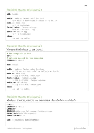 ตัวอย่างไฟล์ Makeﬁle อย่างง่ายแบบที่ 1
all: hello
hello: main.o factorial.o hello.o
! g++ main.o factorial.o hello.o -o hello
main.o: main.cpp
! g++ -c main.cpp
factorial.o: factorial.cpp
! g++ -c factorial.cpp
hello.o: hello.cpp
! g++ -c hello.cpp
clean:
! rm -rf *o hello
ตัวอย่างไฟล์ Makeﬁle อย่างง่ายแบบที่ 2
ใช้ macro เพื่อสร้างตัวแปร CC และ CFLAGS
# the compiler to use
CC=g++
# options passed to the compiler
CFLAGS=-c -Wall
all: hello
hello: main.o factorial.o hello.o
! $(CC) main.o factorial.o hello.o -o hello
main.o: main.cpp
! $(CC) $(CFLAGS) main.cpp
factorial.o: factorial.cpp
! $(CC) $(CFLAGS) factorial.cpp
hello.o: hello.cpp
! $(CC) $(CFLAGS) hello.cpp
clean:
! rm -rf *o hello
ตัวอย่างไฟล์ Makeﬁle อย่างง่ายแบบที่ 3
สร้างตัวแปร SOURCES, OBJECTS และ EXECUTABLE เพื่อรวมไฟล์โปรแกรมเข้าด้วยกัน
CC=g++
CFLAGS=-c -Wall
LDFLAGS=
SOURCES=main.cpp hello.cpp factorial.cpp
OBJECTS=$(SOURCES:.cpp=.o)
EXECUTABLE=hello
all: $(SOURCES) $(EXECUTABLE)
!
180
Embedded Android Development สู่เส้นทางนักพัฒนา
 