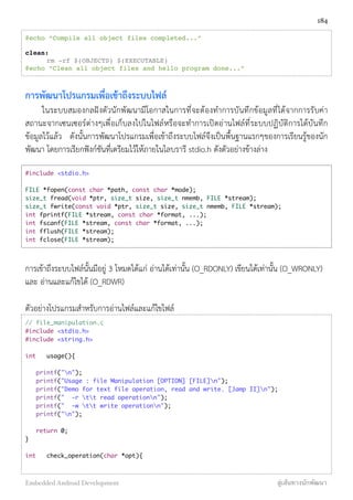 @echo “Compile all object files completed...”
clean:
! rm -rf $(OBJECTS) $(EXECUTABLE)
@echo “Clean all object files and hello program done...”
การพัฒนาโปรแกรมเพื่อเข้าถึงระบบไฟล์
ในระบบสมองกลฝังตัวนักพัฒนามีโอกาสในการที่จะต้องทำการบันทึกข้อมูลที่ได้จากการรับค่า
สถานะจากเซนเซอร์ต่างๆเพื่อเก็บลงไปในไฟล์หรือจะทำการเปิดอ่านไฟล์ที่ระบบปฏิบัติการได้บันทึก
ข้อมูลไว้แล้ว ดังนั้นการพัฒนาโปรแกรมเพื่อเข้าถึงระบบไฟล์จึงเป็นพื้นฐานแรกๆของการเรียนรู้ของนัก
พัฒนา โดยการเรียกฟังก์ชันที่เตรียมไว้ให้ภายในไลบรารี stdio.h ดังตัวอย่างข้างล่าง
#include <stdio.h>
FILE *fopen(const char *path, const char *mode);
size_t fread(void *ptr, size_t size, size_t nmemb, FILE *stream);
size_t fwrite(const void *ptr, size_t size, size_t nmemb, FILE *stream);
int fprintf(FILE *stream, const char *format, ...);
int fscanf(FILE *stream, const char *format, ...);
int fflush(FILE *stream);
int fclose(FILE *stream);
การเข้าถึงระบบไฟล์นั้นมีอยู่ 3 โหมดได้แก่ อ่านได้เท่านั้น (O_RDONLY) เขียนได้เท่านั้น (O_WRONLY)
และ อ่านและแก้ไขได้ (O_RDWR)
ตัวอย่างโปรแกรมสำหรับการอ่านไฟล์และแก้ไขไฟล์
// file_manipulation.c
#include <stdio.h>
#include <string.h>
int	 usage(){
printf("n");
printf("Usage : file Manipulation [OPTION] [FILE]n");
printf("Demo for text file operation, read and write. [Jamp II]n");
printf(" -r tt read operationn");
printf(" -w tt write operationn");
printf("n");
return 0;
}
int	 check_operation(char *opt){
184
Embedded Android Development สู่เส้นทางนักพัฒนา
 