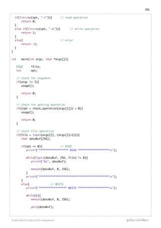 if(!strcmp(opt, "-r")){ 	 // read operation
	 return 0;
}
else if(!strcmp(opt, "-w")){	 // write operation
	 return 1;
}	 	 	 	
else{	 	 	 	 // error
	 return -1;
}
}
int	 main(int argc, char *argv[]){
FILE	 *file;
int 	 opt;
// check for argument
if(argc != 3){
	 usage();
	 return 0;
}
// check for getting operation
if((opt = check_operation(argv[1])) < 0){
	 usage();
	 return 0;
}
// start file operation
if(file = fopen(argv[2], (argv[1]+1))){
	 char dataBuf[256];
	 if(opt == 0){	 	 // READ
	 printf("****************** READ *******************n");
	 while(fgets(dataBuf, 256, file) != 0){
	 	 printf("%s", dataBuf);
	 	 memset(dataBuf, 0, 256);
	 }
	 printf("*******************************************n");
	 }
	 else{		 	 // WRITE
	 printf("***************** WRITE *******************n");
	
	 while(1){
	 	 memset(dataBuf, 0, 256);
	 	 gets(dataBuf);
185
Embedded Android Development สู่เส้นทางนักพัฒนา
 