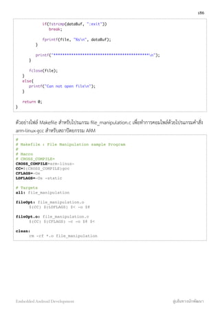 if(!strcmp(dataBuf, ":exit"))
	 	 break;
	 	 fprintf(file, "%sn", dataBuf);
	 }
	 printf("*******************************************n");
	 }
	 fclose(file);
}
else{
	 printf("Can not open filen");
}
return 0;
}
ตัวอย่างไฟล์ Makeﬁle สำหรับโปรแกรม ﬁle_manipulation.c เพื่อทำการคอมไพล์ด้วยโปรแกรมคำสั่ง
arm-linux-gcc สำหรับสถาปัตยกรรม ARM
#
# Makefile!: File Manipulation sample Program
#
# Macro
# CROSS_COMPILE=
CROSS_COMPILE=arm-linux-
CC=$(CROSS_COMPILE)gcc
CFLAGS=-Os
LDFLAGS=-Os -static
# Targets
all: file_manipulation
fileOpt: file_manipulation.o
! $(CC) $(LDFLAGS) $< -o $@
fileOpt.o: file_manipulation.c
! $(CC) $(CFLAGS) -c -o $@ $<
clean:
! rm -rf *.o file_manipulation
186
Embedded Android Development สู่เส้นทางนักพัฒนา
 
