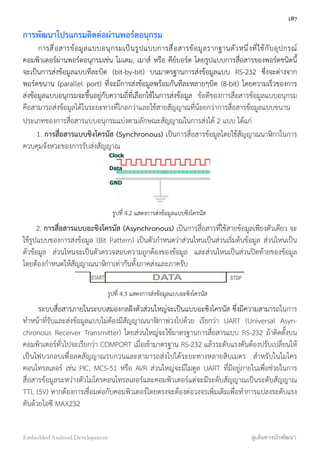 การพัฒนาโปรแกรมติดต่อผ่านพอร์ตอนุกรม
การสื่อสารข้อมูลแบบอนุกรมเป็นรูปแบบการสื่อสารข้อมูลรากฐานตัวหนึ่งที่ใช้กับอุปกรณ์
คอมพิวเตอร์ผ่านพอร์ตอนุกรมเช่น โมเดม, เมาส์ หรือ คีย์บอร์ด โดยรูปแบบการสื่อสารของพอร์ตชนิดนี้
จะเป็นการส่งข้อมูลแบบทีละบิต (bit-by-bit) บนมาตรฐานการส่งข้อมูลแบบ RS-232 ซึ่งจะต่างจาก
พอร์ตขนาน (parallel port) ที่จะมีการส่งข้อมูลพร้อมกันทีละหลายๆบิต (8-bit) โดยความเร็วของการ
ส่งข้อมูลแบบอนุกรมจะขึ้นอยู่กับความถี่ที่เลือกใช้ในการส่งข้อมูล ข้อดีของการสื่อสารข้อมูลแบบอนุกรม
คือสามารถส่งข้อมูลได้ในระยะทางที่ไกลกว่าและใช้สายสัญญาณที่น้อยกว่าการสื่อสารข้อมูลแบบขนาน
ประเภทของการสื่อสารแบบอนุกรมแบ่งตามลักษณะสัญญาณในการส่งได้ 2 แบบ ได้แก่
1. การสื่อสารแบบซิงโครนัส (Synchronous) เป็นการสื่อสารข้อมูลโดยใช้สัญญาณนาฬิกาในการ
ควบคุมจังหวะของการรับส่งสัญญาณ
รูปที่ 4.2 แสดงการส่งข้อมูลแบบซิงโครนัส
2. การสื่อสารแบบอะซิงโครนัส (Asynchronous) เป็นการสื่อสารที่ใช้สายข้อมูลเพียงตัวเดียว จะ
ใช้รูปแบบของการส่งข้อมูล (Bit Pattern) เป็นตัวกำหนดว่าส่วนไหนเป็นส่วนเริ่มต้นข้อมูล ส่วนไหนเป็น
ตัวข้อมูล ส่วนไหนจะเป็นตัวตรวจสอบความถูกต้องของข้อมูล และส่วนไหนเป็นส่วนปิดท้ายของข้อมูล
โดยต้องกำหนดให้สัญญาณนาฬิกาเท่ากันทั้งภาคส่งและภาครับ
รูปที่ 4.3 แสดงการส่งข้อมูลแบบอะซิงโครนัส
ระบบสื่อสารภายในระบบสมองกลฝังตัวส่วนใหญ่จะเป็นแบบอะซิงโครนัส ซึ่งมีความสามารถในการ
ทำหน้าที่รับและส่งข้อมูลแบบไม่ต้องมีสัญญาณนาฬิกาพ่วงไปด้วย เรียกว่า UART (Universal Asyn-
chronous Receiver Transmitter) โดยส่วนใหญ่จะใช้มาตรฐานการสื่อสารแบบ RS-232 ถ้าติดตั้งบน
คอมพิวเตอร์ทั่วไปจะเรียกว่า COMPORT เมื่อเข้ามาตรฐาน RS-232 แล้วระดับแรงดันต้องปรับเปลี่ยนให้
เป็นไฟบวกลบเพื่อลดสัญญาณรบกวนและสามารถส่งไปได้ระยะทางหลายสิบเมตร สำหรับในไมโคร
คอนโทรลเลอร์ เช่น PIC, MCS-51 หรือ AVR ส่วนใหญ่จะมีโมดูล UART ที่มีอยู่ภายในเพื่อช่วยในการ
สื่อสารข้อมูลระหว่างตัวไมโครคอนโทรลเลอร์และคอมพิวเตอร์แต่จะมีระดับสัญญาณเป็นระดับสัญญาณ
TTL (5V) หากต้องการเชื่อมต่อกับคอมพิวเตอร์โดยตรงจะต้องต่อวงจรเพิ่มเติมเพื่อทำการแปลงระดับแรง
ดันด้วยไอซี MAX232
187
Embedded Android Development สู่เส้นทางนักพัฒนา
 