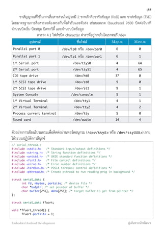 ขาสัญญาณที่ใช้ในการสื่อสารส่วนใหญ่จะมี 2 ขาหลักคือขารับข้อมูล (RxD) และ ขาส่งข้อมูล (TxD)
โดยมาตรฐานการสื่อสารจะต้องตรงกันทั้งตัวรับและตัวส่ง เช่นบอดเรต (baudrate) 9600 บิตต่อวินาที
จำนวนบิตเริ่ม บิตหยุด บิตพาริตี้ และจำนวนบิตข้อมูล
ตาราง 4.1 ไฟล์ชนิด character ต่างๆที่อยู่ภายในไดเรกทอรี /dev
อุปกรณ์ ชื่อไฟล์ MAJOR MINOR
Parallel port 0 /dev/lp0 หรือ /dev/par0 6 0
Parallel port 1 /dev/lp1 หรือ /dev/par1 6 1
1st
Serial port /dev/ttyS0 4 64
2nd
Serial port /dev/ttyS1 4 65
IDE tape drive /dev/ht0 37 0
1st
SCSI tape drive /dev/st0 9 0
2nd
SCSI tape drive /dev/st1 9 1
System Console /dev/console 5 1
1st
Virtual Terminal /dev/tty1 4 1
2nd
Virtual Terminal /dev/tty2 4 2
Process current terminal /dev/tty 5 0
Sound card /dev/audio 14 4
ตัวอย่างการเขียนโปรแกรมเพื่อติดต่อผ่านพอร์ตอนุกรม (/dev/ttySx หรือ /dev/ttyUSBx) ภาย
ใต้ระบบปฏิบัติการลีนุกซ์
// serial_thread.c
#include <stdio.h> /* Standard input/output definitions */
#include <string.h> /* String function definitions */
#include <unistd.h> /* UNIX standard function definitions */
#include <fcntl.h> /* File control definitions */
#include <errno.h> /* Error number definitions */
#include <termios.h> /* POSIX terminal control definitions */
#include <pthread.h> /* Create pthread to run reading prog in background */
struct serial_data {
	 int fd, nbytes, portsite; /* device file */
	 char *bufptr; /* set pointer of buffer */
	 char buffer[255], data[255]; /* target buffer to get from pointer */
};
struct serial_data ffuart;
void *ffuart_thread() {
	 ffuart.portsite = 1;
188
Embedded Android Development สู่เส้นทางนักพัฒนา
 