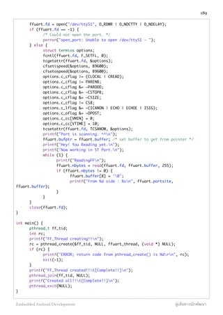 ffuart.fd = open("/dev/ttyS1", O_RDWR | O_NOCTTY | O_NDELAY);
	 if (ffuart.fd == -1) {
	 	 /* Could not open the port. */
	 	 perror("open_port: Unable to open /dev/ttyS1 - ");
	 } else {
	 	 struct termios options;
	 	 fcntl(ffuart.fd, F_SETFL, 0);
	 	 tcgetattr(ffuart.fd, &options);
	 	 cfsetispeed(&options, B9600);
	 	 cfsetospeed(&options, B9600);
	 	 options.c_cflag |= (CLOCAL | CREAD);
	 	 options.c_cflag |= PARENB;
	 	 options.c_cflag &= ~PARODD;
	 	 options.c_cflag &= ~CSTOPB;
	 	 options.c_cflag &= ~CSIZE;
	 	 options.c_cflag |= CS8;
	 	 options.c_lflag &= ~(ICANON | ECHO | ECHOE | ISIG);
	 	 options.c_oflag &= ~OPOST;
	 	 options.c_cc[VMIN] = 0;
	 	 options.c_cc[VTIME] = 10;
	 	 tcsetattr(ffuart.fd, TCSANOW, &options);
	 	 printf("Port is scanning. ^^n");
	 	 ffuart.bufptr = ffuart.buffer; /* set buffer to get from pointer */
	 	 printf("Hey! You Reading yet.n");
	 	 printf("Now working in ST Port.n");
	 	 while (1) {
	 	 	 printf("ReadingFFn");
	 	 	 ffuart.nbytes = read(ffuart.fd, ffuart.buffer, 255);
	 	 	 if (ffuart.nbytes != 0) {
	 	 	 	 ffuart.buffer[8] = '0';
	 	 	 	 printf("From %d side : %sn", ffuart.portsite,
ffuart.buffer);
	 	 	 }
	 	 }
	 }
	 close(ffuart.fd);
}
int main() {
	 pthread_t ff_tid;
	 int rc;
	 printf("FF_Thread creating!!n");
	 rc = pthread_create(&ff_tid, NULL, ffuart_thread, (void *) NULL);
	 if (rc) {
	 	 printf("ERROR; return code from pthread_create() is %drn", rc);
	 	 exit(-1);
	 }
	 printf("FF_Thread created!!t[Complete!!]n");
	 pthread_join(ff_tid, NULL);
	 printf("Created all!!t[Complete!!]n");
	 pthread_exit(NULL);
}
189
Embedded Android Development สู่เส้นทางนักพัฒนา
 