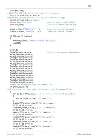 char In1, Key;
//place for old and new port settings for serial port
struct termios oldtio, newtio;
//place tor old and new port settings for keyboard teletype
struct termios oldkey, newkey;
struct sigaction saio; //definition of signal action
char buf[255]; //buffer for where data is put
input = fopen("/dev/tty", "r"); //open the terminal keyboard
output = fopen("/dev/tty", "w"); //open the terminal screen
if (!input || !output)
{
fprintf(stderr, "Unable to open /dev/ttyn");
exit(1);
}
error=0;
fputs(version,output); //display the program introduction
fputs(version1,output);
fputs(version2,output);
fputs(version3,output);
fputs(version4,output);
fputs(version5,output);
fputs(version6,output);
fputs(version7,output);
fputs(version8,output);
fputs(version9,output);
fputs(version10,output);
fputs(version11,output);
fputs(version12,output);
fputs(version13,output);
//read the parameters from the command line
if (Parm_Count==7)
//if there are the right number of parameters on the command line
{
for (i=1; i<Parm_Count; i++) // for all wild search parameters
{
strcpy(Param_strings[i-1],Parms[i]);
}
i=sscanf(Param_strings[0],"%s",devicename);
if (i != 1) error=1;
i=sscanf(Param_strings[1],"%li",&Baud_Rate);
if (i != 1) error=1;
i=sscanf(Param_strings[2],"%i",&Data_Bits);
if (i != 1) error=1;
i=sscanf(Param_strings[3],"%i",&Stop_Bits);
if (i != 1) error=1;
i=sscanf(Param_strings[4],"%i",&Parity);
if (i != 1) error=1;
i=sscanf(Param_strings[5],"%i",&Format);
if (i != 1) error=1;
192
Embedded Android Development สู่เส้นทางนักพัฒนา
 