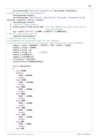 sprintf(message,"Device=%s, Baud=%lirn",devicename, Baud_Rate);
//output the received setup parameters
fputs(message,output);
sprintf(message,"Data Bits=%i Stop Bits=%i Parity=%i Format=%irn",D-
ata_Bits, Stop_Bits, Parity, Format);
fputs(message,output);
} //end of if param_count==7
if ((Parm_Count==7) && (error==0)) //if the command line entrys were correct
{ //run the program
tty = open("/dev/tty", O_RDWR | O_NOCTTY | O_NONBLOCK);
//set the user console port up
tcgetattr(tty,&oldkey);
// save current port settings
//so commands are interpreted right for this program
// set new port settings for non-canonical input processing //must be NOCTTY
newkey.c_cflag = BAUDRATE | CRTSCTS | CS8 | CLOCAL | CREAD;
newkey.c_iflag = IGNPAR;
newkey.c_oflag = 0;
newkey.c_lflag = 0; //ICANON;
newkey.c_cc[VMIN]=1;
newkey.c_cc[VTIME]=0;
tcflush(tty, TCIFLUSH);
tcsetattr(tty,TCSANOW,&newkey);
switch (Baud_Rate)
{
case 38400:
default:
BAUD = B38400;
break;
case 19200:
BAUD = B19200;
break;
case 9600:
BAUD = B9600;
break;
case 4800:
BAUD = B4800;
break;
case 2400:
BAUD = B2400;
break;
case 1800:
BAUD = B1800;
break;
case 1200:
BAUD = B1200;
break;
case 600:
BAUD = B600;
break;
case 300:
193
Embedded Android Development สู่เส้นทางนักพัฒนา
 