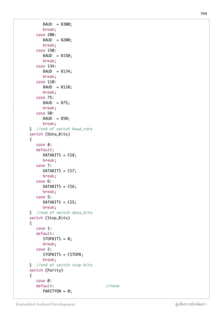 BAUD = B300;
break;
case 200:
BAUD = B200;
break;
case 150:
BAUD = B150;
break;
case 134:
BAUD = B134;
break;
case 110:
BAUD = B110;
break;
case 75:
BAUD = B75;
break;
case 50:
BAUD = B50;
break;
} //end of switch baud_rate
switch (Data_Bits)
{
case 8:
default:
DATABITS = CS8;
break;
case 7:
DATABITS = CS7;
break;
case 6:
DATABITS = CS6;
break;
case 5:
DATABITS = CS5;
break;
} //end of switch data_bits
switch (Stop_Bits)
{
case 1:
default:
STOPBITS = 0;
break;
case 2:
STOPBITS = CSTOPB;
break;
} //end of switch stop bits
switch (Parity)
{
case 0:
default: //none
PARITYON = 0;
194
Embedded Android Development สู่เส้นทางนักพัฒนา
 