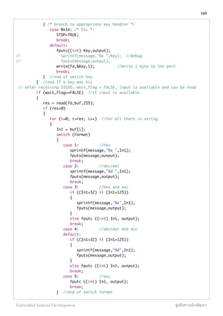 { /* branch to appropriate key handler */
case 0x1b: /* Esc */
STOP=TRUE;
break;
default:
fputc((int) Key,output);
// sprintf(message,"%x ",Key); //debug
// fputs(message,output);
write(fd,&Key,1); //write 1 byte to the port
break;
} //end of switch key
} //end if a key was hit
// after receiving SIGIO, wait_flag = FALSE, input is available and can be read
if (wait_flag==FALSE) //if input is available
{
res = read(fd,buf,255);
if (res>0)
{
for (i=0; i<res; i++) //for all chars in string
{
In1 = buf[i];
switch (Format)
{
case 1: //hex
sprintf(message,"%x ",In1);
fputs(message,output);
break;
case 2: //decimal
sprintf(message,"%d ",In1);
fputs(message,output);
break;
case 3: //hex and asc
if ((In1<32) || (In1>125))
{
sprintf(message,"%x",In1);
fputs(message,output);
}
else fputc ((int) In1, output);
break;
case 4: //decimal and asc
default:
if ((In1<32) || (In1>125))
{
sprintf(message,"%d",In1);
fputs(message,output);
}
else fputc ((int) In1, output);
break;
case 5: //asc
fputc ((int) In1, output);
break;
} //end of switch format
196
Embedded Android Development สู่เส้นทางนักพัฒนา
 