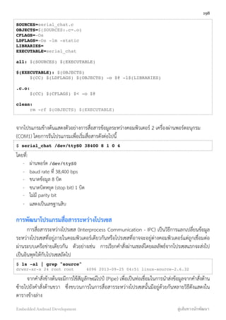 SOURCES=serial_chat.c
OBJECTS=$(SOURCES:.c=.o)
CFLAGS=-Os
LDFLAGS=-Os -lm -static
LIBRARIES=
EXECUTABLE=serial_chat
all: $(SOURCES) $(EXECUTABLE)
$(EXECUTABLE): $(OBJECTS)
! $(CC) $(LDFLAGS) $(OBJECTS) -o $@ -l$(LIBRARIES)
.c.o:
! $(CC) $(CFLAGS) $< -o $@
clean:
! rm -rf $(OBJECTS) $(EXECUTABLE)
จากโปรแกรมข้างต้นแสดงตัวอย่างการสื่อสารข้อมูลระหว่างคอมพิวเตอร์ 2 เครื่องผ่านพอร์ตอนุกรม
(COM1) โดยการรันโปรแกรมเพื่อเริ่มสื่อสารดังต่อไปนี้
$ serial_chat /dev/ttyS0 38400 8 1 0 4
โดยที่:
- ผ่านพอร์ต /dev/ttyS0
- baud rate ที่ 38,400 bps
- ขนาดข้อมูล 8 บิต
- ขนาดบิตหยุด (stop bit) 1 บิต
- ไม่มี parity bit
- แสดงเป็นเลขฐานสิบ
การพัฒนาโปรแกรมสื่อสารระหว่างโปรเซส
การสื่อสารระหว่างโปรเซส (Interprocess Communication - IPC) เป็นวิธีการแลกเปลี่ยนข้อมูล
ระหว่างโปรเซสที่อยู่ภายในคอมพิวเตอร์เดียวกันหรือโปรเซสที่อาจจะอยู่ต่างคอมพิวเตอร์แต่ถูกเชื่อมต่อ
ผ่านระบบเครือข่ายเดียวกัน ตัวอย่างเช่น การเรียกคำสั่งผ่านเชลล์โดยผลลัพธ์จากโปรเซสแรกจะส่งไป
เป็นอินพุทให้กับโปรเซสถัดไป
$ ls -al | grep "source"
drwxr-xr-x 24 root root 4096 2013-09-25 04:51 linux-source-2.6.32
จากคำสั่งข้างต้นจะมีการใช้สัญลักษณ์ไปป์ (Pipe) เพื่อเป็นท่อเชื่อมในการนำส่งข้อมูลจากคำสั่งด้าน
ซ้ายไปยังคำสั่งด้านขวา ซึ่งขบวนการในการสื่อสารระหว่างโปรเซสนั้นมีอยู่ด้วยกันหลายวิธีดังแสดงใน
ตารางข้างล่าง
198
Embedded Android Development สู่เส้นทางนักพัฒนา
 