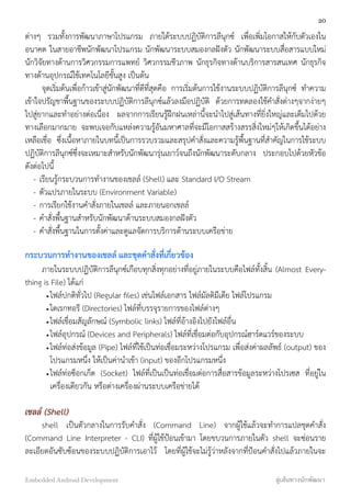 ต่างๆ รวมทั้งการพัฒนาภาษาโปรแกรม ภายใต้ระบบปฏิบัติการลีนุกซ์ เพื่อเพิ่มโอกาสให้กับตัวเองใน
อนาคต ในสายอาชีพนักพัฒนาโปรแกรม นักพัฒนาระบบสมองกลฝังตัว นักพัฒนาระบบสื่อสารแบบใหม่
นักวิจัยทางด้านการวิศวกรรมการแพทย์ วิศวกรรมชีวภาพ นักธุรกิจทางด้านบริการสารสนเทศ นักธุรกิจ
ทางด้านอุปกรณ์ใช้เทคโนโลยีขั้นสูง เป็นต้น
จุดเริ่มต้นเพื่อก้าวเข้าสู่นักพัฒนาที่ดีที่สุดคือ การเริ่มต้นการใช้งานระบบปฏิบัติการลีนุกซ์ ทำความ
เข้าใจปรัญชาพื้นฐานของระบบปฏิบัติการลีนุกซ์แล้วลงมือปฏิบัติ ด้วยการทดลองใช้คำสั่งต่างๆจากง่ายๆ
ไปสู่ยากและทำอย่างต่อเนื่อง ผลจากการเรียนรู้ฝึกฝนเหล่านี้จะนำไปสู่เส้นทางที่ยิ่งใหญ่และเต็มไปด้วย
ทางเลือกมากมาย จะพบเจอกับแหล่งความรู้อันมหาศาลที่จะมีโอกาสสร้างสรรสิ่งใหม่ๆให้เกิดขึ้นได้อย่าง
เหลือเชื่อ ซึ่งเนื้อหาภายในบทนี้เป็นการรวบรวมและสรุปคำสั่งและความรู้พื้นฐานที่สำคัญในการใช้ระบบ
ปฏิบัติการลีนุกซ์ซึ่งจะเหมาะสำหรับนักพัฒนารุ่นเยาว์จนถึงนักพัฒนาระดับกลาง ประกอบไปด้วยหัวข้อ
ดังต่อไปนี้
- เรียนรู้กระบวนการทำงานของเชลล์ (Shell) และ Standard I/O Stream
- ตัวแปรภายในระบบ (Environment Variable)
- การเรียกใช้งานคำสั่งภายในเชลล์ และภายนอกเชลล์
- คำสั่งพื้นฐานสำหรับนักพัฒนาด้านระบบสมองกลฝังตัว
- คำสั่งพื้นฐานในการตั้งค่าและดูแลจัดการบริการด้านระบบเครือข่าย
กระบวนการทำงานของเชลล์ และชุดคำสั่งที่เกี่ยวข้อง
ภายในระบบปฏิบัติการลีนุกซ์เกือบทุกสิ่งทุกอย่างที่อยู่ภายในระบบคือไฟล์ทั้งสิ้น (Almost Every-
thing is File) ได้แก่
•ไฟล์ปกติทั่วไป (Regular ﬁles) เช่นไฟล์เอกสาร ไฟล์มัลติมีเดีย ไฟล์โปรแกรม
•ไดเรกทอรี (Directories) ไฟล์ที่บรรจุรายการของไฟล์ต่างๆ
•ไฟล์เชื่อมสัญลักษณ์ (Symbolic links) ไฟล์ที่อ้างอิงไปยังไฟล์อื่น
•ไฟล์อุปกรณ์ (Devices and Peripherals) ไฟล์ที่เชื่อมต่อกับอุปกรณ์ฮาร์ดแวร์ของระบบ
•ไฟล์ท่อส่งข้อมูล (Pipe) ไฟล์ที่ใช้เป็นท่อเชื่อมระหว่างโปรแกรม เพื่อส่งค่าผลลัพธ์ (output) ของ
โปรแกรมหนึ่ง ให้เป็นค่านำเข้า (input) ของอีกโปรแกรมหนึ่ง
•ไฟล์ท่อซ็อกเก็ต (Socket) ไฟล์ที่เป็นเป็นท่อเชื่อมต่อการสื่อสารข้อมูลระหว่างโปรเซส ที่อยู่ใน
เครื่องเดียวกัน หรือต่างเครื่องผ่านระบบเครือข่ายได้
เชลล์ (Shell)
shell เป็นตัวกลางในการรับคำสั่ง (Command Line) จากผู้ใช้แล้วจะทำการแปลชุดคำสั่ง
(Command Line Interpreter - CLI) ที่ผู้ใช้ป้อนเข้ามา โดยขบวนการภายในตัว shell จะซ่อนราย
ละเอียดอันซับซ้อนของระบบปฏิบัติการเอาไว้ โดยที่ผู้ใช้จะไม่รู้ว่าหลังจากที่ป้อนคำสั่งไปแล้วภายในจะ
20
Embedded Android Development สู่เส้นทางนักพัฒนา
 