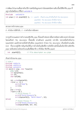 การพัฒนาโปรแกรมสื่อสารด้วยวิธีการสตรีมข้อมูลระหว่างโพรเซสชนิดทางเดียวนี้จะใช้ฟังก์ชัน pipe ที่
อยู่ภายในไฟล์ไลบรารีชื่อว่า unistd.h
#include <unistd.h>
int pipe ( int pipefd[2] ); <--- pipefd - ตัวแปร array สำหรับเก็บค่า ﬁle descriptors
pipefd[0] - ﬁle descriptor สำหรับการอ่าน
pipefd[1] - ﬁle descriptor สำหรับการเขียน
สถานะการทำงานของ pipe
0 - ดำเนินการได้สำเร็จ, -1 - การดำเนินการล้มเหลว
จากรูปข้างบนแสดงการทำงานของฟังก์ชัน pipe ซึ่งจะสร้างช่องทางสื่อสารชนิดทางเดียวระหว่างโปรเซส
โดยจะคืนค่า ﬁle descriptor ทั้งสองฝั่ง ผ่านตัวแปร pipefd[] กล่าวคือ ปลายหนึ่งสำหรับอ่าน
(pipefd[0]) และอีกปลายหนึ่งสำหรับเขียน (pipefd[1]) ค่าของ ﬁle descriptor เป็นชนิดจำนวนเต็ม
(int) ที่ระบบปฏิบัติการลีนุกซ์จะใช้ในการอ้างอิงถึงแฟ้มที่มีการเปิดใช้งานดังนั้นเมื่อเรียกใช้งานฟังก์ชัน
pipe จะต้องส่งอาเรย์ของจำนวนเต็มที่มีสมาชิก 2 ตัวให้แก่ ฟังก์ชัน pipe()
int pipefd[2]; // file descriptor ของ pipe
ตัวอย่างโปรแกรม pipe
// pipe.c
#include <stdio.h>
#include <stdlib.h>
#include <unistd.h>
int main(int argc, char *argv[]){
pid_t pid;
int mypipefd[2];
int ret;
char buf[20];
ret = pipe(mypipefd);
if(ret == -1) {
perror("pipe");
exit(1);
}
pid = fork();
if(pid == 0) {
/* Child Process */
printf("Child Processn");
write(mypipefd[1], "Hello there!", 12);
}else{
/* Parent Process */
printf("Parent Processn");
read(mypipefd[0], buf, 15);
200
Embedded Android Development สู่เส้นทางนักพัฒนา
 