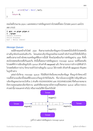 printf("buf : %sn", buf);
}
return 0;
}
คอมไพล์โปรแกรม pipe.c และทดสอบการส่งข้อมูลระหว่างโปรเซสทั้งสอง (โปรเซส parent และโปร
เซส child)
$ gcc -o pipe pipe.c
$ ./pipe
Parent Process
Child Process
buf : Hello there!
Message Queues
จะมีลักษณะคล้ายกับไฟล์ pipe คือสามารถส่งบล็อกข้อมูลจากโปรเซสหนึ่งไปยังอีกโปรเซสหนึ่ง
ผ่านลีนุกซ์คอร์เนลเช่นเดียวกัน โดยแต่ละบล็อกข้อมูลจะมีหมายเลขอ้างอิงกำหนดไว้ให้เพื่อให้โปร
เซสอื่นๆสามารถอ้างอิงหมายเลขข้อมูลที่ต้องการนั้นได้ ซึ่งจะไม่เหมือนกันการส่งข้อมูลผ่าน pipe ซึ่งทั้ง
สองโปรเซสจะต้องรอซึ่งกันและกัน ดังนั้นขั้นตอนการส่งข้อมูลแบบ message queue จะมีขั้นตอนคือ
โปรเซสที่ทำการเขียนข้อมูลไปยัง queue (ด้วยคำสั่ง msgsnd) แล้ว ก็สามารถจบการทำงานได้ทันที ถ้า
โปรเซสใดต้องการอ่าน ก็สามารถเข้าไปอ่านข้อมูลใน queue ได้ภายหลัง (ด้วยคำสั่ง msgrcv) ดังแสดง
ในรูปข้างล่าง
แต่อย่างไรก็ตาม message queue ก็ยังมีข้อจำกัดเรื่องขนาดบล็อกข้อมูล ที่จะถูกจำกัดขนาดไว้
รวมทั้งจำนวนบล็อกทั้งหมดที่มีบนระบบก็จะถูกจำกัดไว้เช่นกัน ซึ่งภายในระบบปฏิบัติการลีนุกซ์ตัวแปร
บล็อกข้อมูลจะประกอบไปด้วย 2 ส่วนคือ MSGMAX(4096) และ MSGMNB(16384) ซึ่งตัวแรกจะหมาย
ถึงความจุของแต่ละบล็อกข้อความ และตัวที่สองจะหมายถึงความจุทั้งหมดของ queue แต่ในบางระบบ
ค่าเหล่านี้อาจจะแตกต่างกันไป หรืออาจจะไม่ใช้ค่านี้เลยก็เป็นได้
...โปรเซส โปรเซส
โปรเซส
โปรเซส
msgsnd() msgrev()
msgget()
msgctl()
รูปที่ 4.5 แสดงการส่งข้อมูลแบบ message queue
201
Embedded Android Development สู่เส้นทางนักพัฒนา
 