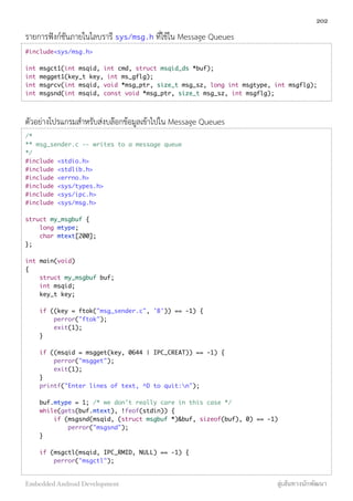 รายการฟังก์ชันภายในไลบรารี sys/msg.h ที่ใช้ใน Message Queues
#include<sys/msg.h>
int msgct1(int msqid, int cmd, struct msqid_ds *buf);
int megget1(key_t key, int ms_gflg);
int msgrcv(int msqid, void *msg_ptr, size_t msg_sz, long int msgtype, int msgflg);
int msgsnd(int msqid, const void *msg_ptr, size_t msg_sz, int msgflg);
ตัวอย่างโปรแกรมสำหรับส่งบล๊อกข้อมูลเข้าไปใน Message Queues
/*
** msg_sender.c -- writes to a message queue
*/
#include <stdio.h>
#include <stdlib.h>
#include <errno.h>
#include <sys/types.h>
#include <sys/ipc.h>
#include <sys/msg.h>
struct my_msgbuf {
long mtype;
char mtext[200];
};
int main(void)
{
struct my_msgbuf buf;
int msqid;
key_t key;
if ((key = ftok("msg_sender.c", 'B')) == -1) {
perror("ftok");
exit(1);
}
if ((msqid = msgget(key, 0644 | IPC_CREAT)) == -1) {
perror("msgget");
exit(1);
}
printf("Enter lines of text, ^D to quit:n");
buf.mtype = 1; /* we don't really care in this case */
while(gets(buf.mtext), !feof(stdin)) {
if (msgsnd(msqid, (struct msgbuf *)&buf, sizeof(buf), 0) == -1)
perror("msgsnd");
}
if (msgctl(msqid, IPC_RMID, NULL) == -1) {
perror("msgctl");
202
Embedded Android Development สู่เส้นทางนักพัฒนา
 