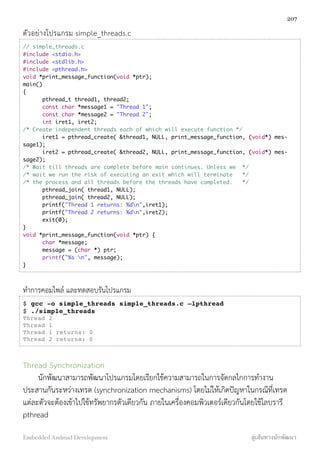 ตัวอย่างโปรแกรม simple_threads.c
// simple_threads.c
#include <stdio.h>
#include <stdlib.h>
#include <pthread.h>
void *print_message_function(void *ptr);
main()
{
	 pthread_t thread1, thread2;
	 const char *message1 = "Thread 1";
	 const char *message2 = "Thread 2";
	 int iret1, iret2;
/* Create independent threads each of which will execute function */
	 iret1 = pthread_create( &thread1, NULL, print_message_function, (void*) mes-
sage1);
	 iret2 = pthread_create( &thread2, NULL, print_message_function, (void*) mes-
sage2);
/* Wait till threads are complete before main continues. Unless we */
/* wait we run the risk of executing an exit which will terminate */
/* the process and all threads before the threads have completed. */
	 pthread_join( thread1, NULL);
	 pthread_join( thread2, NULL);
	 printf("Thread 1 returns: %dn",iret1);
	 printf("Thread 2 returns: %dn",iret2);
	 exit(0);
}
void *print_message_function(void *ptr) {
	 char *message;
	 message = (char *) ptr;
	 printf("%s n", message);
}
ทำการคอมไพล์ และทดสอบรันโปรแกรม
$ gcc -o simple_threads simple_threads.c –lpthread
$ ./simple_threads
Thread 2
Thread 1
Thread 1 returns: 0
Thread 2 returns: 0
Thread Synchronization
นักพัฒนาสามารถพัฒนาโปรแกรมโดยเรียกใช้ความสามารถในการจัดกลไกการทำงาน
ประสานกันระหว่างเทรด (synchronization mechanisms) โดยไม่ให้เกิดปัญหาในกรณีที่เทรด
แต่ละตัวจะต้องเข้าไปใช้ทรัพยากรตัวเดียวกัน ภายในเครื่องคอมพิวเตอร์เดียวกันโดยใช้ไลบรารี
pthread
207
Embedded Android Development สู่เส้นทางนักพัฒนา
 