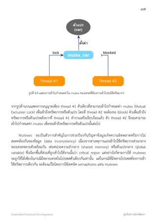 ตัวแปร
(var)
Thread #1 Thread #2
mutex_var
lock
ตั้งค่า
blocked
รูปที่ 4.9 แสดงการเข้าไปกำหนดค่าใน mutex ของเทรดที่ต้องการเข้าไปขอใช้ทรัพยากร
จากรูปด้านบนแสดงการอนุญาตเพียง thread #1 ตัวเดียวที่สามารถเข้าไปกำหนดค่า mutex (Mutual
Exclusion Lock) เพื่อเข้าถึงทรัพยากรหรือตัวแปร โดยที่ thread #2 จะต้องรอ (block) คิวเพื่อเข้าถึง
ทรัพยากรหรือตัวแปรหลังจากที่ thread #1 ทำงานเสร็จเรียบร้อยแล้ว ตัว thread #2 จึงจะสามารถ
เข้าไปกำหนดค่า mutex เพื่อขอเข้าถึงทรัพยากรหรือตัวแปรนั้นต่อไป
Mutexes จะเป็นตัวการสำคัญในการช่วยป้องกันปัญหาข้อมูลเกิดความผิดพลาดหรือการไม่
สอดคล้องกันของข้อมูล (data inconsistency) เนื่องจากสาเหตุการแย่งเข้าไปใช้ทรัพยากรส่วนกลาง
ของเทรดหลายตัวพร้อมกัน เช่นหน่วยความจำกลาง (shared memory) หรือตัวแปรกลาง (global
variable) ซึ่งเรียกพื้นที่ส่วนที่ถูกเข้าไปใช้งานนั้นว่า critical region แต่อย่างไรก็ตามการใช้ mutexes
จะถูกใช้ได้เพียงในกรณีมีหลายเทรดในโปรเซสตัวเดียวกันเท่านั้น แต่ในกรณีที่มีหลายโปรเซสต้องการเข้า
ใช้ทรัพยากรเดียวกัน จะต้องแก้ไขโดยการใช้เทคนิค semaphores แทน mutexes
208
Embedded Android Development สู่เส้นทางนักพัฒนา
 