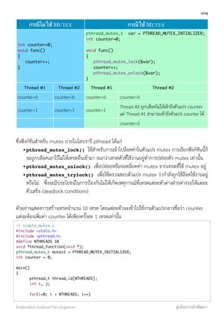 กรณีไม่ใช้ MUTEXกรณีไม่ใช้ MUTEX กรณีใช้ MUTEXกรณีใช้ MUTEX
int counter=0;
void func()
{
counter++;
}
int counter=0;
void func()
{
counter++;
}
pthread_mutex_t var = PTHREAD_MUTEX_INTIALIZER;
int counter=0;
void func()
{
pthread_mutex_lock(&var);
counter++;
pthread_mutex_unlock(&var);
}
pthread_mutex_t var = PTHREAD_MUTEX_INTIALIZER;
int counter=0;
void func()
{
pthread_mutex_lock(&var);
counter++;
pthread_mutex_unlock(&var);
}
Thread #1 Thread #2 Thread #1 Thread #2
counter=0 counter=0 counter=0 counter=0
counter=1 counter=1 counter=1
Thread #2 ถูกบล็อคไม่ให้เข้าถึงตัวแปร counter
แต่ Thread #1 สามารถเข้าถึงตัวแปร counter ได้
counter=2
ซึ่งฟังก์ชันสำหรับ mutex ภายในไลบรารี pthread ได้แก่
•pthread_mutex_lock() ใช้สำหรับการเข้าไปล็อคค่าในตัวแปร mutex การเรียกฟังก์ชันนี้ก็
จะถูกบล๊อคเอาไว้ไม่ให้เทรดอื่นเข้ามา จนกว่าเทรดตัวที่ใช้งานอยู่ทำการปล่อยตัว mutex เท่านั้น
•pthread_mutex_unlock() เพื่อปล่อยหรือปลดล็อคค่า mutex จากเทรดที่ใช้ mutex อยู่
•pthread_mutex_trylock() เพื่อใช้ตรวจสอบตัวแปร mutex ว่ากำลังถูกใช้ล๊อคใช้งานอยู่
หรือไม่ ซึ่งจะมีประโยชน์ในการป้องกันไม่ให้เกิดเหตุการณ์ที่เทรดแต่ละตัวต่างฝ่ายต่างรอให้แต่ละ
ตัวเสร็จ (deadlock conditions)
ตัวอย่างแสดงการสร้างเทรดจำนวน 10 เทรด โดยแต่ละตัวจะเข้าไปใช้งานตัวแปรกลางชื่อว่า counter
แต่จะต้องเพิ่มค่า counter ได้เพียงครั้งละ 1 เทรดเท่านั้น
// simple_mutex.c
#include <stdio.h>
#include <pthread.h>
#define NTHREADS 10
void *thread_function(void *);
pthread_mutex_t mutex1 = PTHREAD_MUTEX_INITIALIZER;
int counter = 0;
main()
{
	 pthread_t thread_id[NTHREADS];
	 int i, j;
	 for(i=0; i < NTHREADS; i++)
209
Embedded Android Development สู่เส้นทางนักพัฒนา
 