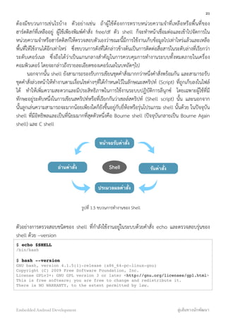 ต้องมีขบวนการเช่นไรบ้าง ตัวอย่างเช่น ถ้าผู้ใช้ต้องการทราบหน่วยความจำที่เหลือหรือพื้นที่ของ
ฮาร์ดดิสก์ที่เหลืออยู่ ผู้ใช้เพียงพิมพ์คำสั่ง free/df ตัว shell ก็จะทำหน้าเชื่อมต่อและเข้าไปจัดการใน
หน่วยความจำหรือฮาร์ดดิสก์ให้ตรวจสอบตัวเองว่าขณะนี้มีการใช้งานเก็บข้อมูลไปเท่าไหร่แล้วและเหลือ
พื้นที่ให้ใช้งานได้อีกเท่าไหร่ ซึ่งขบวนการดังที่ได้กล่าวข้างต้นเป็นการติดต่อสื่อสารในระดับล่างที่เรียกว่า
ระดับเคอร์เนล ซึ่งถือได้ว่าเป็นแกนกลางสำคัญในการควบคุมการทำงานระบบทั้งหมดภายในเครื่อง
คอมพิวเตอร์ โดยจะกล่าวถึงรายละเอียดของเคอร์เนลในบทถัดๆไป
นอกจากนั้น shell ยังสามารถรองรับการเขียนชุดคำสั่งมากกว่าหนึ่งคำสั่งพร้อมกัน และสามารถรับ
ชุดคำสั่งล่วงหน้าให้ทำงานตามเงื่อนไขต่างๆที่ได้กำหนดไว้ในลักษณะสคริปท์ (Script) ที่ถูกเก็บลงในไฟล์
ได้ ทำให้เพิ่มความสะดวกและมีประสิทธิภาพในการใช้งานระบบปฏิบัติการลีนุกซ์ โดยเฉพาะผู้ใช้ที่มี
ทักษะอยู่ระดับหนึ่งในการเขียนสคริปท์หรือที่เรียกกันว่าเชลล์สคริปท์ (Shell script) นั้น และนอกจาก
นั้นลูกเล่นความสามารถจะมากน้อยเพียงใดก็ยังขึ้นอยู่กับยี่ห้อหรือรุ่นโปรแกรม shell นั้นด้วย ในปัจจุบัน
shell ที่มีอิทธิพลและเป็นที่นิยมมากที่สุดตัวหนึ่งคือ Bourne shell (ปัจจุบันกลายเป็น Bourne Again
shell) และ C shell
หน้าจอรับคําสั่ง
Shell
ประมวลผลคําสั่ง
รันคําสั่งอ่านคําสั่ง
รูปที่ 1.5 ขบวนการทำงานของ Shell
ตัวอย่างการตรวจสอบชนิดของ shell ที่กำลังใช้งานอยู่ในระบบด้วยคำสั่ง echo และตรวจสอบรุ่นของ
shell ด้วย --version
$ echo $SHELL
/bin/bash
$ bash --version
GNU bash, version 4.1.5(1)-release (x86_64-pc-linux-gnu)
Copyright (C) 2009 Free Software Foundation, Inc.
License GPLv3+: GNU GPL version 3 or later <http://gnu.org/licenses/gpl.html>
This is free software; you are free to change and redistribute it.
There is NO WARRANTY, to the extent permitted by law.
21
Embedded Android Development สู่เส้นทางนักพัฒนา
 