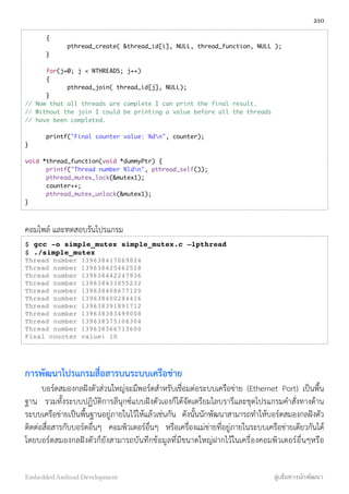 {
	 	 pthread_create( &thread_id[i], NULL, thread_function, NULL );
	 }
	 for(j=0; j < NTHREADS; j++)
	 {
	 	 pthread_join( thread_id[j], NULL);
	 }
// Now that all threads are complete I can print the final result.
// Without the join I could be printing a value before all the threads
// have been completed.
	 printf("Final counter value: %dn", counter);
}
void *thread_function(void *dummyPtr) {
	 printf("Thread number %ldn", pthread_self());
	 pthread_mutex_lock(&mutex1);
	 counter++;
	 pthread_mutex_unlock(&mutex1);
}
คอมไพล์ และทดสอบรันโปรแกรม
$ gcc -o simple_mutex simple_mutex.c –lpthread
$ ./simple_mutex
Thread number 139638417069824
Thread number 139638425462528
Thread number 139638442247936
Thread number 139638433855232
Thread number 139638408677120
Thread number 139638400284416
Thread number 139638391891712
Thread number 139638383499008
Thread number 139638375106304
Thread number 139638366713600
Final counter value: 10
การพัฒนาโปรแกรมสื่อสารบนระบบเครือข่าย
บอร์ดสมองกลฝังตัวส่วนใหญ่จะมีพอร์ตสำหรับเชื่อมต่อระบบเครือข่าย (Ethernet Port) เป็นพื้น
ฐาน รวมทั้งระบบปฏิบัติการลีนุกซ์แบบฝังตัวเองก็ได้จัดเตรียมไลบรารีและชุดโปรแกรมคำสั่งทางด้าน
ระบบเครือข่ายเป็นพื้นฐานอยู่ภายในไว้ให้แล้วเช่นกัน ดังนั้นนักพัฒนาสามารถทำให้บอร์ดสมองกลฝังตัว
ติดต่อสื่อสารกับบอร์ดอื่นๆ คอมพิวเตอร์อื่นๆ หรือเครื่องแม่ข่ายที่อยู่ภายในระบบเครือข่ายเดียวกันได้
โดยบอร์ดสมองกลฝังตัวก็ยังสามารถบันทึกข้อมูลที่มีขนาดใหญ่ฝากไว้ในเครื่องคอมพิวเตอร์อื่นๆหรือ
210
Embedded Android Development สู่เส้นทางนักพัฒนา
 