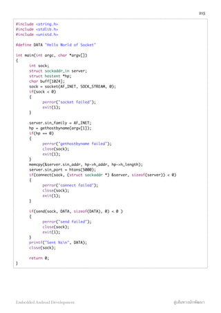 #include <string.h>
#include <stdlib.h>
#include <unistd.h>
#define DATA "Hello World of Socket"
int main(int argc, char *argv[])
{
int sock;
struct sockaddr_in server;
struct hostent *hp;
char buff[1024];
sock = socket(AF_INET, SOCK_STREAM, 0);
if(sock < 0)
{
perror("socket failed");
exit(1);
}
server.sin_family = AF_INET;
hp = gethostbyname(argv[1]);
if(hp == 0)
{
perror("gethostbyname failed");
close(sock);
exit(1);
}
memcpy(&server.sin_addr, hp->h_addr, hp->h_length);
server.sin_port = htons(5000);
if(connect(sock, (struct sockaddr *) &server, sizeof(server)) < 0)
{
perror("connect failed");
close(sock);
exit(1);
}
if(send(sock, DATA, sizeof(DATA), 0) < 0 )
{
perror("send failed");
close(sock);
exit(1);
}
printf("Sent %sn", DATA);
close(sock);
return 0;
}
215
Embedded Android Development สู่เส้นทางนักพัฒนา
 