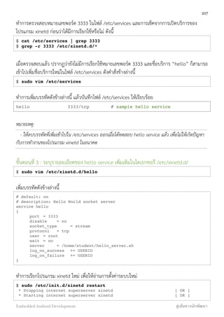 ทำการตรวจสอบหมายเลขพอร์ต 3333 ในไฟล์ /etc/services และการเช็คจากการเปิดบริการของ
โปรแกรม xinetd ก่อนว่าได้มีการเรียกใช้หรือไม่ ดังนี้
$ cat /etc/services | grep 3333
$ grep -r 3333 /etc/xinetd.d/*
เมื่อตรวจสอบแล้ว ปรากฏว่ายังไม่มีการเรียกใช้หมายเลขพอร์ต 3333 และชื่อบริการ “hello” ก็สามารถ
เข้าไปเพิ่มชื่อบริการใหม่ในไฟล์ /etc/services ดังคำสั่งข้างล่างนี้
$ sudo vim /etc/services
ทำการเพิ่มบรรทัดดังข้างล่างนี้ แล้วบันทึกไฟล์ /etc/services ให้เรียบร้อย
hello        3333/tcp        # sample hello service
หมายเหตุ:
- ให้ลบบรรทัดที่เพิ่มเข้าไปใน /etc/services ออกเมื่อได้ทดสอบ hello service แล้ว เพื่อไม่ให้เกิดปัญหา
กับการทำงานของโปรแกรม xinetd ในอนาคต
ขั้นตอนที่ 3 : ระบุรายละเอียดของ hello service เพิ่มเติมในไดเรกทอรี /etc/xinetd.d/
$ sudo vim /etc/xinetd.d/hello
เพิ่มบรรทัดดังข้างล่างนี้
# default: on
# description: Hello World socket server
service hello
{
! port! = 3333
! disable! = no
! socket_type! = stream
! protocol! = tcp
! user! = root
! wait! = no
! server! = /home/student/hello_server.sh
! log_on_success! += USERID
! log_on_failure! += USERID
}
ทำการเรียกโปรแกรม xinetd ใหม่ เพื่อให้อ่านการตั้งค่าระบบใหม่
$ sudo /etc/init.d/xinetd restart
* Stopping internet superserver xinetd [ OK ]
* Starting internet superserver xinetd [ OK ]
217
Embedded Android Development สู่เส้นทางนักพัฒนา
 