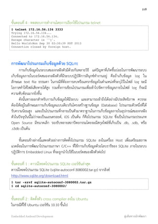 ขั้นตอนที่ 4 : ทดสอบการทำงานโดยการเรียกใช้โปรแกรม telnet
$ telnet 172.16.56.134 3333
Trying 172.16.56.134...
Connected to 172.16.56.134.
Escape character is '^]'.
Hello World:Mon Sep 30 02:30:39 PDT 2013
Connection closed by foreign host.
การพัฒนาโปรแกรมเก็บข้อมูลด้วย SQLITE
การเก็บข้อมูลในระบบสมองกลฝังตัวมีด้วยกันหลายวิธี แต่ปัญหาที่เกิดขึ้นบ่อยในการพัฒนาระบบ
เก็บข้อมูลภายในบอร์ดสมองกลฝังตัวที่มีระบบปฏิบัติการลีนุกซ์ทำงานอยู่ คือถ้าเก็บข้อมูล log ใน
ลักษณะ text ﬁle ธรรมดา ในกรณีที่ต้องการลบหรือแทรกข้อมูลในตำแหน่งที่ระบุไว้ในไฟล์ log จะมี
โอกาสทำให้ไฟล์เสียหายได้สูง รวมทั้งการเขียนโปรแกรมเพื่อเข้าไปจัดการข้อมูลภายในไฟล์ log ก็จะมี
ความซับซ้อนมากยิ่งขึ้น
ดังนั้นทางออกสำหรับการเก็บข้อมูลให้มีระบบ และสามารถเข้าถึงได้อย่างมีประสิทธิภาพ ควรจะ
ต้องให้อยู่ในลักษณะการเก็บข้อมูลแบบเดียวกันโครงสร้างฐานข้อมูล (Database) โปรแกรมตัวหนึ่งที่ได้
รับความนิยมสูง และเป็นโปรแกรมที่กลายเป็นตัวมาตราฐานในการเก็บข้อมูลภายในอุปกรณ์สมองกลฝัง
ตัวในปัจจุบันนี้ไม่ว่าจะเป็นแอนดรอยด์, iOS เป็นต้น ก็คือโปรแกรม SQLite  ซึ่งเป็นโปรแกรมประเภท
Open Source มีขนาดเล็ก รองรับหลายสถาปัตยกรรมโดยจะมีสกุลไฟล์ที่เก็บเป็น .db, .sdb, หรือ
.s3db เป็นต้น
ขั้นตอนข้างล่างนี้แสดงตัวอย่างการติดตั้งโปรแกรม SQLite ลงในเครื่อง Host เพื่อเตรียมสภาพ
แวดล้อมในการพัฒนาโปรแกรมภาษา C/C++ ที่ใช้การเก็บข้อมูลด้วยไลบรารีของ SQLite ภายในระบบ
ปฏิบัติการ Embedded Linux ที่จะถูกนำไปใช้ในบอร์ดสมองฝังตัวต่อไป
ขั้นตอนที่ 1 : ดาวน์โหลดโปรแกรม SQLite เวอร์ชันล่าสุด
ดาวน์โหลดโปรแกรม SQLite (sqlite-autoconf-3080002.tar.gz) จากลิงค์
http://www.sqlite.org/download.html
$ tar -xzvf sqlite-autoconf-3080002.tar.gz
$ cd sqlite-autoconf-3080002/
ขั้นตอนที่ 2 : ติดตั้งตัว cross compiler ลงใน Ubuntu
ในกรณีที่ใช้ Ubuntu เวอร์ชัน 10.10 ขึ้นไป
218
Embedded Android Development สู่เส้นทางนักพัฒนา
 