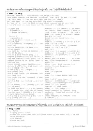 หากต้องการทราบถึงรายการชุดคำสั่งที่ถูกฝังอยู่ภายใน shell โดยใช้คำสั่งดังข้างล่างนี้
$ bash -c help
GNU bash, version 4.1.5(1)-release (x86_64-pc-linux-gnu)
These shell commands are defined internally. Type `help' to see this list.
Type `help name' to find out more about the function `name'.
Use `info bash' to find out more about the shell in general.
Use `man -k' or `info' to find out more about commands not in this list.
A star (*) next to a name means that the command is disabled.
job_spec [&] history [-c] [-d offset] [n] or hist>
(( expression )) if COMMANDS; then COMMANDS; [ elif C>
. filename [arguments] jobs [-lnprs] [jobspec ...] or jobs >
: kill [-s sigspec | -n signum | -sigs>
[ arg... ] let arg [arg ...]
[[ expression ]] local [option] name[=value] ...
alias [-p] [name[=value] ... ] logout [n]
bg [job_spec ...] mapfile [-n count] [-O origin] [-s c>
bind [-lpvsPVS] [-m keymap] [-f filen> popd [-n] [+N | -N]
break [n] printf [-v var] format [arguments]
builtin [shell-builtin [arg ...]] pushd [-n] [+N | -N | dir]
caller [expr] pwd [-LP]
case WORD in [PATTERN [| PATTERN]...)> read [-ers] [-a array] [-d delim] [->
cd [-L|-P] [dir] readarray [-n count] [-O origin] [-s>
command [-pVv] command [arg ...] readonly [-af] [name[=value] ...] or>
compgen [-abcdefgjksuv] [-o option] > return [n]
complete [-abcdefgjksuv] [-pr] [-DE] > select NAME [in WORDS ... ;] do COMM>
compopt [-o|+o option] [-DE] [name ..> set [--abefhkmnptuvxBCHP] [-o option>
continue [n] shift [n]
coproc [NAME] command [redirections] shopt [-pqsu] [-o] [optname ...]
declare [-aAfFilrtux] [-p] [name[=val> source filename [arguments]
dirs [-clpv] [+N] [-N] suspend [-f]
disown [-h] [-ar] [jobspec ...] test [expr]
echo [-neE] [arg ...] time [-p] pipeline
enable [-a] [-dnps] [-f filename] [na> times
eval [arg ...] trap [-lp] [[arg] signal_spec ...]
exec [-cl] [-a name] [command [argume> true
exit [n] type [-afptP] name [name ...]
export [-fn] [name[=value] ...] or ex> typeset [-aAfFilrtux] [-p] name[=val>
false ulimit [-SHacdefilmnpqrstuvx] [limit>
fc [-e ename] [-lnr] [first] [last] o> umask [-p] [-S] [mode]
fg [job_spec] unalias [-a] name [name ...]
for NAME [in WORDS ... ] ; do COMMAND> unset [-f] [-v] [name ...]
for (( exp1; exp2; exp3 )); do COMMAN> until COMMANDS; do COMMANDS; done
function name { COMMANDS ; } or name > variables - Names and meanings of so>
getopts optstring name [arg] wait [id]
hash [-lr] [-p pathname] [-dt] [name > while COMMANDS; do COMMANDS; done
help [-dms] [pattern ...] { COMMANDS ; }
สามารถทราบรายละเอียดของแต่ละคำสั่งที่อยู่ภายใน shell โดยพิมพ์ help <ชื่อคำสั่ง> ตัวอย่างเช่น
$ help times
times: times
Display process times.
Prints the accumulated user and system times for the shell and all of its
child processes.
Exit Status:
Always succeeds.
22
Embedded Android Development สู่เส้นทางนักพัฒนา
 