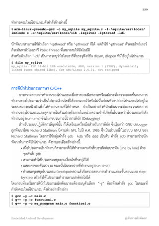 ทำการคอมไพล์โปรแกรมดังคำสั่งข้างล่างนี้
$ arm-linux-gnueabi-gcc -o my_sqlite my_sqlite.c -I~/sqlite/usr/local/
include e -L~/sqlite/usr/local/lib -lsqlite3 -lpthread -ldl
นักพัฒนาสามารถใช้ตัวเลือก "-lpthread" หรือ "-pthread" ก็ได้ แต่ถ้าใช้ "-pthread" ตัวคอมไพล์เลอร์
ก็จะค้นหาตัวไลบรารี Posix Thread ที่เหมาะสมให้อัตโนมัติ
สำหรับตัวเลือก "-ldl" เป็นการระบุว่าใช่ไลบรารีที่บรรจุฟังก์ชัน dlsym, dlopen ที่มีใช้อยู่ในโปรแกรม
$ file my_sqlite
my_sqlite: ELF 32-bit LSB executable, ARM, version 1 (SYSV), dynamically
linked (uses shared libs), for GNU/Linux 2.6.31, not stripped
การดีบักโปรแกรมภาษา C/C++
การตรวจสอบการทำงานของโปรแกรมเพื่อหาความผิดพลาดหรือแม้กระทั่งตรวจสอบขั้นตอนการ
ทำงานของโปรแกรมว่าเป็นไปตามเงื่อนไขที่ได้ออกแบบไว้หรือไม่นั้นก่อนที่จะปล่อยโปรแกรมไปอยู่ใน
ระบบสมองกลฝังตัวเพื่อให้ทำงานตามที่ได้กำหนด จำเป็นอย่างยิ่งที่นักพัฒนาจะต้องตรวจสอบการ
ทำงานของโปรแกรมและดูค่าภายในตัวแปรหรือภายในหน่วยความจำที่เกิดขึ้นในระหว่างโปรแกรมกำลัง
ทำงานอยู่ (run-time) ซึ่งเรียกขบวนการนี้ว่าการดีบัก (Debugging)
สำหรับระบบปฏิบัติการลีนุกซ์นั้น ก็ได้เตรียมเครื่องมือสำหรับการดีบัก ซึ่งเรียกว่า GNU debugger
ถูกพัฒนาโดย Richard Stallman บิดาแห่ง GPL ในปี ค.ศ. 1986 ซึ่งเป็นส่วนหนึ่งในระบบ GNU ของ
Richard Stallman โดยการใช้กลุ่มคำสั่ง gdb kdb หรือ ddd เป็นต้น คำสั่ง gdb สามารถช่วยนัก
พัฒนาในการดีบักโปรแกรม ดังรายละเอียดข้างล่างนี้:
• เมื่อโปรแกรมเริ่มทำงานก็สามารถสั่งให้ทำงานตามคำสั่งบรรทัดต่อบรรทัด (line by line) ด้วย
ชุดคำสั่ง gdb
• สามารถทำให้โปรแกรมหยุดตามเงื่อนไขที่ระบุไว้ได้
• แสดงค่าของตัวแปร ณ ขณะนั้นในระหว่างที่ทำงานอยู่ (run-time)
• กำหนดจุดหยุดโปรแกรม (breakpoints) แล้วจึงตรวจสอบการทำงานแต่ละขั้นตอนแบบ step-
by-step หรือสั่งให้โปรแกรมทำงานตามปกติต่อไปได้
โดยก่อนที่จะเริ่มการดีบักโปรแกรมนักพัฒนาจะต้องระบุตัวเลือก “-g” ต้องท้ายคำสั่ง gcc ในขณะที่
กำลังคอมไพล์โปรแกรม ดังตัวอย่างข้างล่าง
$ gcc –g –c main.c
$ g++ -g –c function1.c
$ g++ -g –o my_program main.o function1.o
220
Embedded Android Development สู่เส้นทางนักพัฒนา
 