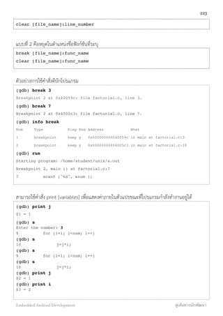 clear [file_name]:line_number
แบบที่ 2 คือหยุดในตำแหน่งชื่อฟังก์ชันที่ระบุ
break [file_name]:func_name
clear [file_name]:func_name
ตัวอย่างการใช้คำสั่งดีบักโปรแกรม
(gdb) break 3
Breakpoint 2 at 0x40059c: file factorial.c, line 3.
(gdb) break 7
Breakpoint 2 at 0x4005c3: file factorial.c, line 7.
(gdb) info break
Num Type Disp Enb Address What
1 breakpoint keep y 0x000000000040059c in main at factorial.c:3
2 breakpoint keep y 0x00000000004005c3 in main at factorial.c:10
(gdb) run
Starting program: /home/student/unix/a.out
Breakpoint 2, main () at factorial.c:7
7! ! scanf ("%d", &num );
สามารถใช้คำสั่ง print [variables] เพื่อแสดงค่าภายในตัวแปรขณะที่โปรแกรมกำลังทำงานอยู่ได้
(gdb) print j
$1 = 1
(gdb) s
Enter the number: 3
9! ! for (i=1; i<num; i++)
(gdb) s
10! ! ! j=j*i;
(gdb) s
9! ! for (i=1; i<num; i++)
(gdb) s
10! ! ! j=j*i;
(gdb) print j
$2 = 1
(gdb) print i
$3 = 2
223
Embedded Android Development สู่เส้นทางนักพัฒนา
 