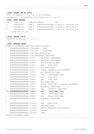 (gdb) break 10 if j==2
Note: breakpoint 1 also set at pc 0x4005e5.
Breakpoint 3 at 0x4005e5: file factorial.c, line 10.
(gdb) info break
Num Type Disp Enb Address What
1 breakpoint keep y 0x00000000004005e5 in main at factorial.c:10
2 breakpoint keep y 0x000000000040059c in main at factorial.c:3
3 breakpoint keep y 0x00000000004005e5 in main at factorial.c:10
! stop only if j==2
(gdb) watch j==3
Hardware watchpoint 2: j == 3
(gdb) disass main
Dump of assembler code for function main:
0x0000000000400594 <+0>:!push %rbp
0x0000000000400595 <+1>:!mov %rsp,%rbp
0x0000000000400598 <+4>:!sub $0x10,%rsp
0x000000000040059c <+8>:!movl$0x0,-0x4(%rbp)
0x00000000004005a3 <+15>:! movl$0x0,-0x8(%rbp)
0x00000000004005aa <+22>:! movl$0x1,-0xc(%rbp)
0x00000000004005b1 <+29>:! mov $0x40070c,%eax
0x00000000004005b6 <+34>:! mov %rax,%rdi
0x00000000004005b9 <+37>:! mov $0x0,%eax
0x00000000004005be <+42>:! callq 0x400478 <printf@plt>
0x00000000004005c3 <+47>:! mov $0x40071f,%eax
0x00000000004005c8 <+52>:! lea -0x8(%rbp),%rdx
0x00000000004005cc <+56>:! mov %rdx,%rsi
0x00000000004005cf <+59>:! mov %rax,%rdi
0x00000000004005d2 <+62>:! mov $0x0,%eax
0x00000000004005d7 <+67>:! callq 0x400498 <__isoc99_scanf@plt>
0x00000000004005dc <+72>:! movl$0x1,-0x4(%rbp)
0x00000000004005e3 <+79>:! jmp 0x4005f3 <main+95>
=> 0x00000000004005e5 <+81>:" mov -0xc(%rbp),%eax
0x00000000004005e8 <+84>:! imul -0x4(%rbp),%eax
0x00000000004005ec <+88>:! mov %eax,-0xc(%rbp)
0x00000000004005ef <+91>:! addl$0x1,-0x4(%rbp)
...
0x0000000000400608 <+116>:! mov %rax,%rdi
0x000000000040060b <+119>:! mov $0x0,%eax
0x0000000000400610 <+124>:! callq 0x400478 <printf@plt>
0x0000000000400615 <+129>:! leaveq
0x0000000000400616 <+130>:! retq
End of assembler dump.
224
Embedded Android Development สู่เส้นทางนักพัฒนา
 