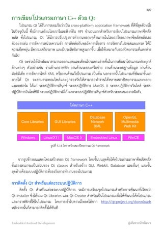 การเขียนโปรแกรมภาษา C++ ด้วย Qt
โปรแกรม Qt ได้รับการยอมรับว่าเป็น cross-platform application framework ที่ดีที่สุดตัวหนึ่ง
ในปัจจุบันนี้ ซึ่งมีการเตรียมไลบรารีและฟังก์ชัน API จำนวนมากสำหรับการเขียนโปรแกรมภาษาซีพลัส
พลัส ซึ่งโปรแกรม Qt ได้มีการปรับปรุงการทำงานหลายๆด้านภายในไลบรารีของภาษาซีพลัสพลัสเอง
ตัวอย่างเช่น การจัดการหน่วยความจำ การติดต่อกับพอร์ตการสื่อสาร การจัดการโปรเซสและเทรด ให้มี
ความยืดหยุ่น มีความเสถียรภาพ และมีประสิทธิภาพสูงมากขึ้น เพื่อให้เหมาะกับสถาปัตยกรรมที่แตกต่าง
กันไป
Qt จะช่วยให้นักพัฒนาสามารถออกแบบและเขียนโปรแกรมง่ายขึ้นในการพัฒนาโปรแกรมประยุกต์
ด้านต่างๆ ตัวอย่างเช่น งานด้านกราฟฟิก งานด้านระบบเครือข่าย งานด้านระบบฐานข้อมูล งานด้าน
มัลติมีเดีย การจัดการไฟล์ XML หรืองานด้านเว๊ปโปรแกรม เป็นต้น นอกจากนั้นโปรแกรมที่พัฒนาขึ้นมา
ภายใต้ Qt จะสามารถคอมไพล์และถูกรองรับให้สามารถทำงานได้หลายสถาปัตยกรรมและหลาย
แพลตฟอร์ม ได้แก่ ระบปฏิบัติการลีนุกซ์ ระบบปฏิบัติการ MacOS X ระบบปฏิบัติการวินโดส์ ระบบ
ปฏิบัติการวินโดส์ซีอี ระบบปฏิบัติการมีโก้ และระบบปฏิบัติการลีนุกซ์สำหรับระบบสมองกลฝังตัว
โค้ดภาษา C++
Core Libraries GUI Libraries
Database
Network
XML
OpenGL
Multimedia
Web Kit
Windows Linux/X11 MacOS X Embedded Linux WinCE
รูปที่ 4.16 โครงสร้างสถาปัตยกรรม Qt framework
จากรูปข้างบนแสดงโครงสร้างของ Qt framework โดยชั้นบนสุดคือโค้ดโปรแกรมภาษาซีพลัสพลัส
ชั้นรองลงมาจะเป็นส่วนของ Qt classes สำหรับสร้าง GUI, Webkit, Database และอื่นๆ และชั้น
สุดท้ายคือระบบปฏิบัติการที่รองรับการทำงานของโปรแกรม
การติดตั้ง QT สำหรับแต่ละระบบปฏิบัติการ
ติดตั้ง Qt สำหรับแต่ละระบบปฏิบัติการ จะมีการเตรียมชุดโปรแกรมสำหรับการพัฒนาที่เรียกว่า
Qt Installer ซึ่งได้รวม Qt Libraries และ Qt Creator สำหรับเป็นโปรแกรมเพื่อให้พัฒนาโค้ดโปรแกรม
และกราฟฟิกที่ใช้ในโปรแกรม โดยการเข้าไปดาวน์โหลดได้จาก http://qt-project.org/downloads
หลังจากนั้นก็สามารถติดตั้งได้ทันที
227
Embedded Android Development สู่เส้นทางนักพัฒนา
 