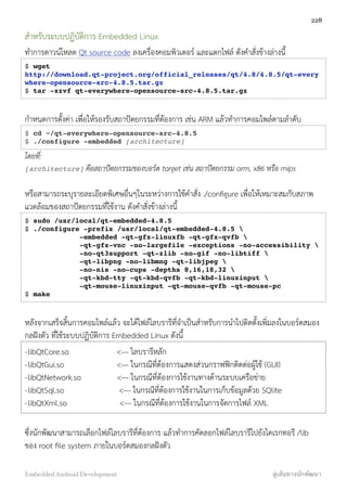 สำหรับระบบปฏิบัติการ Embedded Linux
ทำการดาวน์โหลด Qt source code ลงเครื่องคอมพิวเตอร์ และแตกไฟล์ ดังคำสั่งข้างล่างนี้
$ wget
http://download.qt-project.org/official_releases/qt/4.8/4.8.5/qt-every
where-opensource-src-4.8.5.tar.gz
$ tar -xzvf qt-everywhere-opensource-src-4.8.5.tar.gz
กำหนดการตั้งค่า เพื่อให้รองรับสถาปัตยกรรมที่ต้องการ เช่น ARM แล้วทำการคอมไพล์ตามลำดับ
$ cd ~/qt-everywhere-opensource-src-4.8.5
$ ./configure -embedded [architecture]
โดยที่:
[architecture] คือสถาปัตยกรรมของบอร์ด target เช่น สถาปัตยกรรม arm, x86 หรือ mips
หรือสามารถระบุรายละเอียดพิเศษอื่นๆในระหว่างการใช้คำสั่ง ./conﬁgure เพื่อให้เหมาะสมกับสภาพ
แวดล้อมของสถาปัตยกรรมที่ใช้งาน ดังคำสั่งข้างล่างนี้
$ sudo /usr/local/qt-embedded-4.8.5
$ ./configure -prefix /usr/local/qt-embedded-4.8.5 
-embedded -qt-gfx-linuxfb -qt-gfx-qvfb 
-qt-gfx-vnc -no-largefile -exceptions -no-accessibility 
-no-qt3support -qt-zlib -no-gif -no-libtiff 
-qt-libpng -no-libmng -qt-libjpeg 
-no-nis -no-cups -depths 8,16,18,32 
-qt-kbd-tty -qt-kbd-qvfb -qt-kbd-linuxinput 
-qt-mouse-linuxinput -qt-mouse-qvfb -qt-mouse-pc
$ make
หลังจากเสร็จสิ้นการคอมไพล์แล้ว จะได้ไฟล์ไลบรารีที่จำเป็นสำหรับการนำไปติดตั้งเพิ่มลงในบอร์ดสมอง
กลฝังตัว ที่ใช้ระบบปฏิบัติการ Embedded Linux ดังนี้
-libQtCore.so <--- ไลบรารีหลัก
-libQtGui.so <--- ในกรณีที่ต้องการแสดงส่วนกราฟฟิกติดต่อผู้ใช้ (GUI)
-libQtNetwork.so <--- ในกรณีที่ต้องการใช้งานทางด้านระบบเครือข่าย
-libQtSql.so <--- ในกรณีที่ต้องการใช้งานในการเก็บข้อมูลด้วย SQlite
-libQtXml.so <--- ในกรณีที่ต้องการใช้งานในการจัดการไฟล์ XML
ซึ่งนักพัฒนาสามารถเลือกไฟล์ไลบรารีที่ต้องการ แล้วทำการคัดลอกไฟล์ไลบรารีไปยังไดเรกทอรี /lib
ของ root ﬁle system ภายในบอร์ดสมองกลฝังตัว
228
Embedded Android Development สู่เส้นทางนักพัฒนา
 