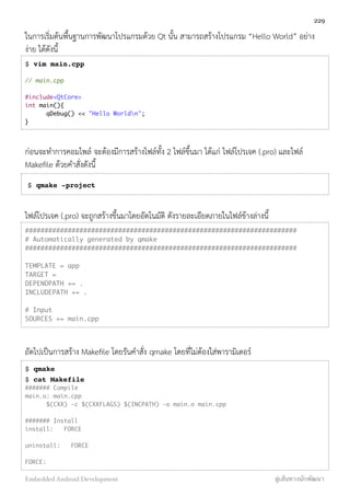 ในการเริ่มต้นพื้นฐานการพัฒนาโปรแกรมด้วย Qt นั้น สามารถสร้างโปรแกรม “Hello World” อย่าง
ง่าย ได้ดังนี้
$ vim main.cpp
// main.cpp
#include<QtCore>
int main(){
	 qDebug() << "Hello Worldn";
}
ก่อนจะทำการคอมไพล์ จะต้องมีการสร้างไฟล์ทั้ง 2 ไฟล์ขึ้นมา ได้แก่ ไฟล์โปรเจค (.pro) และไฟล์
Makeﬁle ด้วยคำสั่งดังนี้
$ qmake -project
ไฟล์โปรเจค (.pro) จะถูกสร้างขึ้นมาโดยอัตโนมัติ ดังรายละเอียดภายในไฟล์ข้างล่างนี้
######################################################################
# Automatically generated by qmake
######################################################################
 
TEMPLATE = app
TARGET =
DEPENDPATH += .
INCLUDEPATH += .
 
# Input
SOURCES += main.cpp
ถัดไปเป็นการสร้าง Makeﬁle โดยรันคำสั่ง qmake โดยที่ไม่ต้องใส่พารามิเตอร์
$ qmake
$ cat Makefile
####### Compile
main.o: main.cpp
		 $(CXX) -c $(CXXFLAGS) $(INCPATH) -o main.o main.cpp
####### Install
install: FORCE
uninstall: FORCE
FORCE:
229
Embedded Android Development สู่เส้นทางนักพัฒนา
 