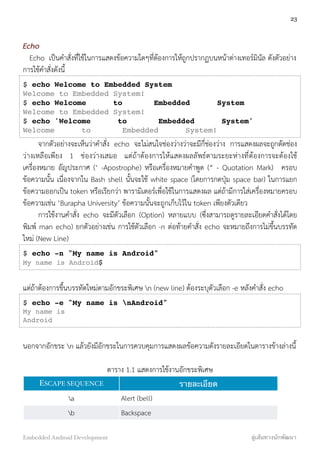 Echo
Echo เป็นคำสั่งที่ใช้ในการแสดงข้อความใดๆที่ต้องการให้ถูกปรากฏบนหน้าต่างเทอร์มินัล ดังตัวอย่าง
การใช้คำสั่งดังนี้
$ echo Welcome to Embedded System
Welcome to Embedded System!
$ echo Welcome to Embedded System
Welcome to Embedded System!
$ echo 'Welcome to Embedded System'
Welcome to Embedded System!
จากตัวอย่างจะเห็นว่าคำสั่ง echo จะไม่สนใจช่องว่างว่าจะมีกี่ช่องว่าง การแสดงผลจะถูกตัดช่อง
ว่างเหลือเพียง 1 ช่องว่างเสมอ แต่ถ้าต้องการให้แสดงผลลัพธ์ตามระยะห่างที่ต้องการจะต้องใช้
เครื่องหมาย อัญประกาศ (‘ -Apostrophe) หรือเครื่องหมายคำพูด (“ - Quotation Mark) ครอบ
ข้อความนั้น เนื่องจากใน Bash shell นั้นจะใช้ white space (โดยการกดปุ่ม space bar) ในการแยก
ข้อความออกเป็น token หรือเรียกว่า พารามิเตอร์เพื่อใช้ในการแสดงผล แต่ถ้ามีการใส่เครื่องหมายครอบ
ข้อความเช่น ‘Burapha University’ ข้อความนั้นจะถูกเก็บไว้ใน token เพียงตัวเดียว
การใช้งานคำสั่ง echo จะมีตัวเลือก (Option) หลายแบบ (ซึ่งสามารถดูรายละเอียดคำสั่งได้โดย
พิมพ์ man echo) ยกตัวอย่างเช่น การใช้ตัวเลือก -n ต่อท้ายคำสั่ง echo จะหมายถึงการไม่ขึ้นบรรทัด
ใหม่ (New Line)
$ echo -n "My name is Android"
My name is Android$
แต่ถ้าต้องการขึ้นบรรทัดใหม่ตามอักขระพิเศษ n (new line) ต้องระบุตัวเลือก -e หลังคำสั่ง echo
$ echo -e "My name is nAndroid"
My name is
Android
นอกจากอักขระ n แล้วยังมีอักขระในการควบคุมการแสดงผลข้อความดังรายละเอียดในตารางข้างล่างนี้
ตาราง 1.1 แสดงการใช้งานอักขระพิเศษ
ESCAPE SEQUENCE รายละเอียด
a Alert (bell)
b Backspace
23
Embedded Android Development สู่เส้นทางนักพัฒนา
 