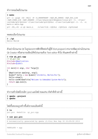 ทำการคอมไพล์โปรแกรม
$ make
g++ -c -pipe -O2 -Wall -W -D_REENTRANT -DQT_NO_DEBUG -DQT_GUI_LIB
-DQT_CORE_LIB -DQT_SHARED -I/usr/share/qt4/mkspecs/linux-g++ -I. -I/usr/
include/qt4/QtCore -I/usr/include/qt4/QtGui -I/usr/include/qt4 -I. -I. -o
main.o main.cpp
g++ -Wl,-O1 -o qt main.o -L/usr/lib -lQtGui -lQtCore -lpthread
ทดสอบเรียกโปรแกรม
$ ./qt
Hello World
ตัวอย่างโปรแกรม Qt ในรูปแบบกราฟฟิกที่ติดต่อกับผู้ใช้ (GUI program) สามารถพัฒนาผ่านโปรแกรม
Qt Creator หรือสามารถเขียนโค้ดโปรแกรมด้วย Text editor ทั่วไป ดังแสดงข้างล่างนี้
$ vim qt_gui.cpp
// qt_gui.cpp
#include<QApplication>
#include<QLabel>
int main(int argc, char *argv[])
{
QApplication app(argc, argv);
QLabel* hello = new QLabel("<h1>Hello, World</h1>");
hello->show();
hello->setWindowTitle("Welcome to Embedded System World");
return app.exec();
}
ทำการสร้างไฟล์โปรเจ็ค (.pro) และไฟล์ Makeﬁle ดังคำสั่งข้างล่างนี้
$ qmake -project
$ qmake
ไฟล์ทั้งสองจะถูกสร้างขึ้นดังรายละเอียดดังนี้
$ ls
gui.pro Makefile qt_gui.cpp
$ cat gui.pro
######################################################################
# Automatically generated by qmake (2.01a) Mon Sep 30 23:09:58 2013
######################################################################
TEMPLATE = app
230
Embedded Android Development สู่เส้นทางนักพัฒนา
 
