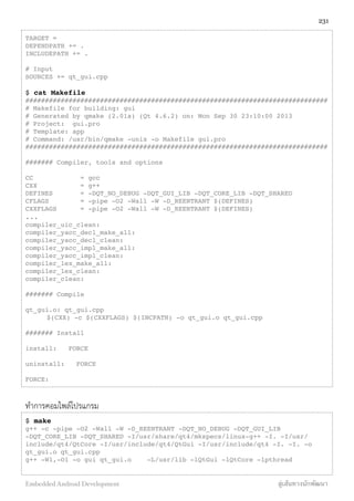 TARGET =
DEPENDPATH += .
INCLUDEPATH += .
# Input
SOURCES += qt_gui.cpp
$ cat Makefile
#############################################################################
# Makefile for building: gui
# Generated by qmake (2.01a) (Qt 4.6.2) on: Mon Sep 30 23:10:00 2013
# Project: gui.pro
# Template: app
# Command: /usr/bin/qmake -unix -o Makefile gui.pro
#############################################################################
####### Compiler, tools and options
CC = gcc
CXX = g++
DEFINES = -DQT_NO_DEBUG -DQT_GUI_LIB -DQT_CORE_LIB -DQT_SHARED
CFLAGS = -pipe -O2 -Wall -W -D_REENTRANT $(DEFINES)
CXXFLAGS = -pipe -O2 -Wall -W -D_REENTRANT $(DEFINES)
...
compiler_uic_clean:
compiler_yacc_decl_make_all:
compiler_yacc_decl_clean:
compiler_yacc_impl_make_all:
compiler_yacc_impl_clean:
compiler_lex_make_all:
compiler_lex_clean:
compiler_clean:
####### Compile
qt_gui.o: qt_gui.cpp
! $(CXX) -c $(CXXFLAGS) $(INCPATH) -o qt_gui.o qt_gui.cpp
####### Install
install: FORCE
uninstall: FORCE
FORCE:
ทำการคอมไพล์โปรแกรม
$ make
g++ -c -pipe -O2 -Wall -W -D_REENTRANT -DQT_NO_DEBUG -DQT_GUI_LIB
-DQT_CORE_LIB -DQT_SHARED -I/usr/share/qt4/mkspecs/linux-g++ -I. -I/usr/
include/qt4/QtCore -I/usr/include/qt4/QtGui -I/usr/include/qt4 -I. -I. -o
qt_gui.o qt_gui.cpp
g++ -Wl,-O1 -o gui qt_gui.o -L/usr/lib -lQtGui -lQtCore -lpthread
231
Embedded Android Development สู่เส้นทางนักพัฒนา
 