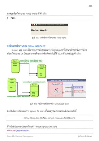 ทดสอบเรียกโปรแกรม Hello World ดังข้างล่าง
$ ./gui
รูปที่ 4.17 ผลลัพธ์การรันโปรแกรม Hello World
กลไกการทำงานของ SIGNAL และ SLOT
Signals และ slots ใช้สำหรับการสื่อสารระหว่างวัตถุ (object) ซึ่งเป็นกลไกหลักในการนำไป
พัฒนาโปรแกรม Qt โดยเฉพาะทางด้านกราฟฟิกติดต่อกับผู้ใช้ (GUI) ดังแสดงในรูปข้างล่าง
รูปที่ 4.18 กลไกการเชื่อมระหว่าง Signals และ Slots
ฟังก์ชันในการเชื่อมระหว่าง signals กับ slots นั้นจะมีรูปแบบการเขียนโปรแกรมดังนี้
connect(sender, SIGNAL(signal), receiver, SLOT(slot));
ตัวอย่างโปรแกรมประยุกต์การทำงานของ signals และ slots
#include<QApplication>
232
Embedded Android Development สู่เส้นทางนักพัฒนา
 