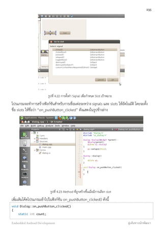 รูปที่ 4.22 การตั้งค่า Signal เพื่อกำหนด Slot เป้าหมาย
โปรแกรมจะทำการสร้างฟังก์ชันสำหรับการเชื่อมต่อระหว่าง signals และ slots ให้อัตโนมัติ โดยจะตั้ง
ชื่อ slots ให้ชื่อว่า “on_pushButton_clicked” ดังแสดงในรูปข้างล่าง
รูปที่ 4.23 Method ที่ถูกสร้างขึ้นเมื่อมีการเลือก slot
เพิ่มเติมโค้ดโปรแกรมเข้าไปในฟังก์ชัน on_pushButton_clicked() ดังนี้
void Dialog::on_pushButton_clicked()
{
    static int count;
235
Embedded Android Development สู่เส้นทางนักพัฒนา
 