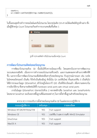     count++;
    ui->label->setText(QString::number(count));
}
ในขั้นตอนสุดท้ายทำการคอมไพล์และรันโปรแกรม โดยกดปุ่มลัด Ctrl+R จะได้ผลลัพธ์ดังรูปด้านล่าง ซึ่ง
เมื่อผู้ใช้กดปุ่ม Count โปรแกรมก็จะทำการบวกเลขเพิ่มขึ้นทีละ 1
รูปที่ 4.24 ผลลัพธ์การรันโปรแกรมเมื่อกดปุ่ม Count
การพัฒนาโปรแกรมติดต่อพอร์ตอนุกรม
การพัฒนาโปรแกรมด้วย Qt นั้นเริ่มได้รับความนิยมมากขึ้น โดยเฉพาะในวงการการพัฒนาบน
ระบบสมองกลฝังตัว เนื่องจากการทำงานของโปรแกรมที่รวดเร็ว และการแสดงผลทางด้านกราฟฟิกที่ดี
ขึ้น นอกจากนั้นการพัฒนาโปรแกรมเพื่อติดต่อสื่อสารกับพอร์ตอนุกรม กับอุปกรณ์ภายนอก เช่น บอร์ด
ไมโครคอลโทรเลอร์ เป็นต้น ก็ยังจำเป็นต้องมีอยู่ ดังนั้นใน Qt เวอร์ชันใหม่ ตั้งแต่เวอร์ชัน 5 เป็นต้นไป
ได้มีการรวมเอาโมดูล QtSerialPort เข้าไปอยู่ในไลบรารี Qt5 เป็นที่เรียบร้อยแล้ว เพื่อความสะดวกใน
การเรียกใช้งาน ซึ่งสามารถติดต่อได้ทั้ง hardware serial ports และ virtual serial ports
ภายในโมดูล QtSerialPort ประกอบไปด้วย 2 คลาสหลักๆคือ SerialPort และ SerialPortInfo
โดยคลาส SerialPort จะเป็นคลาสพื้นฐานที่มีเมทธอดต่างๆ ในการตั้งค่าพื้นฐานสำหรับพอร์ตอนุกรม
ตาราง 4.5 การรองรับการตั้งค่าพอร์มอนุกรมด้วย Qt ในแต่ละระบบปฏิบัติการ
ระบบปฏิบัติการ สนับสนุน รายละเอียด
Windows NT/2K/XP/Vista/7/8 YES Full support
Windows CE YES เวอร์ชัน 5 และ 6 บนตัว WinCE Emulator
Gnu/Linux YES Full support
MacOS X YES Full support
236
Embedded Android Development สู่เส้นทางนักพัฒนา
 