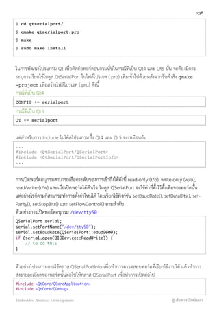 $ cd qtserialport/
$ qmake qtserialport.pro
$ make
$ sudo make install
ในการพัฒนาโปรแกรม Qt เพื่อติดต่อพอร์ตอนุกรมนั้นในกรณีที่เป็น Qt4 และ Qt5 นั้น จะต้องมีการ
ระบุการเรียกใช้โมดูล QtSerialPort ในไฟล์โปรเจค (.pro) เพิ่มเข้าไปด้วยหลังจากรันคำสั่ง qmake
-project เพื่อสร้างไฟล์โปรเจค (.pro) ดังนี้
กรณีที่เป็น Qt4
CONFIG += serialport
กรณีที่เป็น Qt5
QT += serialport
แต่สำหรับการ include ในโค้ดโปรแกรมทั้ง Qt4 และ Qt5 จะเหมือนกัน
...
#include <QtSerialPort/QSerialPort>
#include <QtSerialPort/QSerialPortInfo>
...
การเปิดพอร์ตอนุกรมสามารถเลือกระดับของการเข้าถึงได้ดังนี้ read-only (r/o), write-only (w/o),
read/write (r/w) และเมื่อเปิดพอร์ตได้สำเร็จ โมดูล QSerialPort จะใช้ค่าที่ตั้งไว้ดั้งเดิมของพอร์ตนั้น
แต่อย่างไรก็ตามก็สามารถทำการตั้งค่าใหม่ได้ โดยเรียกใช้ฟังก์ชัน setBaudRate(), setDataBits(), set-
Parity(), setStopBits() และ setFlowControl() ตามลำดับ
ตัวอย่างการเปิดพอร์ตอนุกรม /dev/ttyS0
QSerialPort serial;
serial.setPortName("/dev/ttyS0");
serial.setBaudRate(QSerialPort::Baud9600);
if (serial.open(QIODevice::ReadWrite)) {
// to do this
}
ตัวอย่างโปรแกรมการใช้คลาส QSerialPortInfo เพื่อทำการตรวจสอบพอร์ตที่เรียกใช้งานได้ แล้วทำการ
ส่งรายละเอียดของพอร์ตนั้นต่อไปให้คลาส QSerialPort เพื่อทำการเปิดต่อไป
#include <QtCore/QCoreApplication>
#include <QtCore/QDebug>
238
Embedded Android Development สู่เส้นทางนักพัฒนา
 