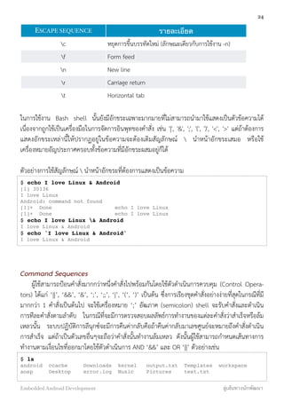 ESCAPE SEQUENCE รายละเอียด
c หยุดการขึ้นบรรทัดใหม่ (ลักษณะเดียวกับการใช้งาน -n)
f Form feed
n New line
r Carriage return
t Horizontal tab
ในการใช้งาน Bash shell นั้นยังมีอักขระเฉพาะมากมายที่ไม่สามารถนำมาใช้แสดงเป็นตัวข้อความได้
เนื่องจากถูกใช้เป็นเครื่องมือในการจัดการอินพุทของคำสั่ง เช่น '|', '&', ';', '(', ')', '<', '>' แต่ถ้าต้องการ
แสดงอักขระเหล่านี้ให้ปรากฏอยู่ในข้อความจะต้องเติมสัญลักษณ์  นำหน้าอักขระเสมอ หรือใช้
เครื่องหมายอัญประกาศครอบทั้งข้อความที่มีอักขระผสมอยู่ก็ได้
ตัวอย่างการใช้สัญลักษณ์  นำหน้าอักขระที่ต้องการแสดงเป็นข้อความ
$ echo I love Linux & Android
[1] 30136
I love Linux
Android: command not found
[1]+ Done echo I love Linux
[1]+ Done echo I love Linux
$ echo I love Linux & Android
I love Linux & Android
$ echo 'I love Linux & Android'
I love Linux & Android
Command Sequences
ผู้ใช้สามารถป้อนคำสั่งมากกว่าหนึ่งคำสั่งไปพร้อมกันโดยใช้ตัวดำเนินการควบคุม (Control Opera-
tors) ได้แก่ ‘||’, ‘&&’, ‘&’, ‘;’, ‘;;’, ‘|’, ‘(‘, ‘)’ เป็นต้น ซึ่งการเรียงชุดคำสั่งอย่างง่ายที่สุดในกรณีที่มี
มากกว่า 1 คำสั่งเป็นต้นไป จะใช้เครื่องหมาย ‘;’ อัฒภาค (semicolon) shell จะรับคำสั่งและดำเนิน
การทีละคำสั่งตามลำดับ ในกรณีที่จะมีการตรวจสอบผลลัพธ์การทำงานของแต่ละคำสั่งว่าสำเร็จหรือล้ม
เหลวนั้น ระบบปฏิบัติการลีนุกซ์จะมีการคืนค่ากลับคือถ้าคืนค่ากลับมาเลขศูนย์จะหมายถึงคำสั่งดำเนิน
การสำเร็จ แต่ถ้าเป็นตัวเลขอื่นๆจะถือว่าคำสั่งนั้นทำงานล้มเหลว ดังนั้นผู้ใช้สามารถกำหนดเส้นทางการ
ทำงานตามเงื่อนไขที่ออกมาโดยใช้ตัวดำเนินการ AND ‘&&’ และ OR ‘||’ ตัวอย่างเช่น
$ ls
android ccache Downloads kernel output.txt Templates workspace
aosp Desktop error.log Music Pictures test.txt
24
Embedded Android Development สู่เส้นทางนักพัฒนา
 