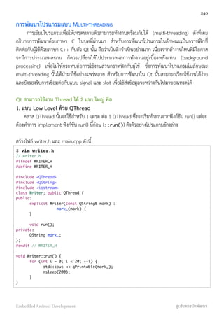 การพัฒนาโปรแกรมแบบ MULTI-THREADING
การเขียนโปรแกรมเพื่อให้เทรดหลายตัวสามารถทำงานพร้อมกันได้ (multi-threading) ดังที่เคย
อธิบายการพัฒนาด้วยภาษา C ในบทที่ผ่านมา สำหรับการพัฒนาโปรแกรมในลักษณะเป็นกราฟฟิกที่
ติดต่อกับผู้ใช้ด้วยภาษา C++ กับตัว Qt นั้น ถือว่าเป็นสิ่งจำเป็นอย่างมาก เนื่องจากถ้างานไหนที่มีโอกาส
จะมีการประมวลผลนาน ก็ควรเปลี่ยนให้ไปประมวลผลการทำงานอยู่เบื้องหลังแทน (background
processing) เพื่อไม่ให้กระทบต่อการใช้งานส่วนกราฟฟิกกับผู้ใช้ ซึ่งการพัฒนาโปรแกรมในลักษณะ
multi-threading นั้นได้นำมาใช้อย่างแพร่หลาย สำหรับการพัฒนาใน Qt นั้นสามารถเรียกใช้งานได้ง่าย
และยังรองรับการเชื่อมต่อกับแบบ signal และ slot เพื่อใช้ส่งข้อมูลระหว่างกันไปมาของเทรดได้
Qt สามารถใช้งาน Thread ได้ 2 แบบใหญ่ คือ
1. แบบ Low Level ด้วย QThread
คลาส QThread นั้นจะใช้สำหรับ 1 เทรด ต่อ 1 QThread ซึ่งจะเริ่มทำงานจากฟังก์ชัน run() แต่จะ
ต้องทำการ implement ฟังก์ชัน run() นี้ก่อน (::run()) ดังตัวอย่างโปรแกรมข้างล่าง
สร้างไฟล์ writer.h และ main.cpp ดังนี้
$ vim writer.h
// writer.h
#ifndef WRITER_H
#define WRITER_H
#include <QThread>
#include <QString>
#include <iostream>
class Writer: public QThread {
public:
	 explicit Writer(const QString& mark) :
	 	 	 mark_(mark) {
	 }
	 void run();
private:
	 QString mark_;
};
#endif // WRITER_H
void Writer::run() {
	 for (int i = 0; i < 20; ++i) {
	 	 std::cout << qPrintable(mark_);
	 	 msleep(200);
	 }
}
240
Embedded Android Development สู่เส้นทางนักพัฒนา
 