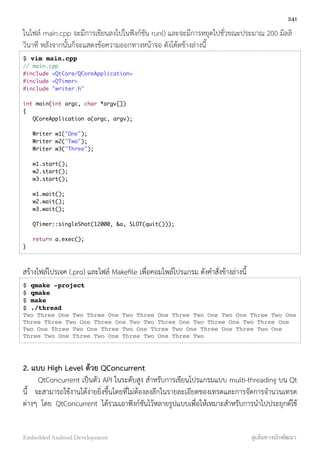 ในไฟล์ main.cpp จะมีการเขียนลงไปในฟังก์ชัน run() และจะมีการหยุดไปชั่วขณะประมาณ 200 มิลลิ
วินาที หลังจากนั้นก็จะแสดงข้อความออกทางหน้าจอ ดังโค้ดข้างล่างนี้
$ vim main.cpp
// main.cpp
#include <QtCore/QCoreApplication>
#include <QTimer>
#include "writer.h"
int main(int argc, char *argv[])
{
QCoreApplication a(argc, argv);
Writer w1("One");
Writer w2("Two");
Writer w3("Three");
w1.start();
w2.start();
w3.start();
w1.wait();
w2.wait();
w3.wait();
QTimer::singleShot(12000, &a, SLOT(quit()));
return a.exec();
}
สร้างไฟล์โปรเจค (.pro) และไฟล์ Makeﬁle เพื่อคอมไพล์โปรแกรม ดังคำสั่งข้างล่างนี้
$ qmake -project
$ qmake
$ make
$ ./thread
Two Three One Two Three One Two Three One Three Two One Two One Three Two One
Three Three Two One Three One Two Two Three One Two Three One Two Three One
Two One Three Two One Three Two One Three Two One Three One Three Two One
Three Two One Three Two One Three Two One Three Two
2. แบบ High Level ด้วย QConcurrent
QtConcurrent เป็นตัว API ในระดับสูง สำหรับการเขียนโปรแกรมแบบ multi-threading บน Qt
นี้ จะสามารถใช้งานได้ง่ายยิ่งขึ้นโดยที่ไม่ต้องลงลึกในรายละเอียดของเทรดและการจัดการจำนวนเทรด
ต่างๆ โดย QtConcurrent ได้รวมเอาฟังก์ชันไว้หลายรูปแบบเพื่อให้เหมาะสำหรับการนำไปประยุกต์ใช้
241
Embedded Android Development สู่เส้นทางนักพัฒนา
 