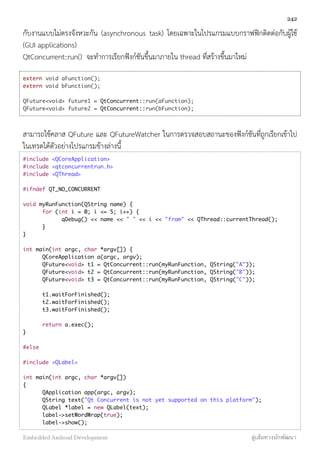 กับงานแบบไม่ตรงจังหวะกัน (asynchronous task) โดยเฉพาะในโปรแกรมแบบกราฟฟิกติดต่อกับผู้ใช้
(GUI applications)
QtConcurrent::run() จะทำการเรียกฟังก์ชันขึ้นมาภายใน thread ที่สร้างขึ้นมาใหม่
extern void aFunction();
extern void bFunction();
QFuture<void> future1 = QtConcurrent::run(aFunction);
QFuture<void> future2 = QtConcurrent::run(bFunction);
สามารถใช้คลาส QFuture และ QFutureWatcher ในการตรวจสอบสถานะของฟังก์ชันที่ถูกเรียกเข้าไป
ในเทรดได้ตัวอย่างโปรแกรมข้างล่างนี้
#include <QCoreApplication>
#include <qtconcurrentrun.h>
#include <QThread>
#ifndef QT_NO_CONCURRENT
void myRunFunction(QString name) {
	 for (int i = 0; i <= 5; i++) {
	 	 qDebug() << name << " " << i << "from" << QThread::currentThread();
	 }
}
int main(int argc, char *argv[]) {
	 QCoreApplication a(argc, argv);
	 QFuture<void> t1 = QtConcurrent::run(myRunFunction, QString("A"));
	 QFuture<void> t2 = QtConcurrent::run(myRunFunction, QString("B"));
	 QFuture<void> t3 = QtConcurrent::run(myRunFunction, QString("C"));
	 t1.waitForFinished();
	 t2.waitForFinished();
	 t3.waitForFinished();
	 return a.exec();
}
#else
#include <QLabel>
int main(int argc, char *argv[])
{
	 QApplication app(argc, argv);
	 QString text("Qt Concurrent is not yet supported on this platform");
	 QLabel *label = new QLabel(text);
	 label->setWordWrap(true);
	 label->show();
242
Embedded Android Development สู่เส้นทางนักพัฒนา
 