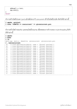 qDebug() << text;
	 app.exec();
}
#endif
ทำการสร้างไฟล์โปรเจค (.pro) แล้วเพิ่มไลบรารี concurrent เข้าไปในไฟล์โปรเจ็ค ดังคำสั่งข้างล่างนี้
$ qmake -project
$ echo “CONFIG += concurrent” >> qtconcurrent.pro
ทำการสร้างไฟล์ Makeﬁle และคอมไพล์โปรแกรม เพื่อทดสอบการทำงานของ multi-threading ดังคำ
สั่งข้างล่างนี้
$ qmake
$ make
$ ls
main.cpp main.o Makefile qtconcurrent qtconcurrent.pro
$ ./qtconcurrent
"B" 0 from QThread(0x128d1c0, name = "Thread (pooled)")
"B" 1 from QThread(0x128d1c0, name = "Thread (pooled)")
"B" 2 from QThread(0x128d1c0, name = "Thread (pooled)")
"A" 0 from QThread(0x128cb10, name = "Thread (pooled)")
"A" 1 from QThread(0x128cb10, name = "Thread (pooled)")
"A" 2 from QThread(0x128cb10, name = "Thread (pooled)")
"A" 3 from QThread(0x128cb10, name = "Thread (pooled)")
"A" 4 from QThread(0x128cb10, name = "Thread (pooled)")
"A" 5 from QThread(0x128cb10, name = "Thread (pooled)")
"B" 3 from QThread(0x128d1c0, name = "Thread (pooled)")
"B" 4 from QThread(0x128d1c0, name = "Thread (pooled)")
"C" 0 from QThread(0x128cb10, name = "Thread (pooled)")
"C" 1 from QThread(0x128cb10, name = "Thread (pooled)")
"B" 5 from QThread(0x128d1c0, name = "Thread (pooled)")
"C" 2 from QThread(0x128cb10, name = "Thread (pooled)")
"C" 3 from QThread(0x128cb10, name = "Thread (pooled)")
"C" 4 from QThread(0x128cb10, name = "Thread (pooled)")
"C" 5 from QThread(0x128cb10, name = "Thread (pooled)")
243
Embedded Android Development สู่เส้นทางนักพัฒนา
 