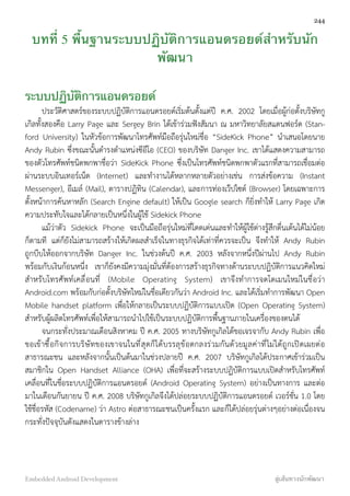 บทที่ 5 พื้นฐานระบบปฏิบัติการแอนดรอยด์สำหรับนัก
พัฒนา
ระบบปฏิบัติการแอนดรอยด์
ประวัติศาสตร์ของระบบปฏิบัติการแอนดรอยด์เริ่มต้นตั้งแต่ปี ค.ศ. 2002 โดยเมื่อผู้ก่อตั้งบริษัทกู
เกิลทั้งสองคือ Larry Page และ Sergey Brin ได้เข้าร่วมฟังสัมนา ณ มหาวิทยาลัยสแตนฟอร์ด (Stan-
ford University) ในหัวข้อการพัฒนาโทรศัพท์มือถือรุ่นใหม่ชื่อ “SideKick Phone” นำเสนอโดยนาย
Andy Rubin ซึ่งขณะนั้นดำรงตำแหน่งซีอีโอ (CEO) ของบริษัท Danger Inc. เขาได้แสดงความสามารถ
ของตัวโทรศัพท์ชนิดพกพาชื่อว่า SideKick Phone ซึ่งเป็นโทรศัพท์ชนิดพกพาตัวแรกที่สามารถเชื่อมต่อ
ผ่านระบบอินเทอร์เน็ต (Internet) และทำงานได้หลากหลายตัวอย่างเช่น การส่งข้อความ (Instant
Messenger), อีเมล์ (Mail), ตารางปฏิทิน (Calendar), และการท่องเว๊ปไซต์ (Browser) โดยเฉพาะการ
ตั้งหน้าการค้นหาหลัก (Search Engine default) ให้เป็น Google search ก็ยิ่งทำให้ Larry Page เกิด
ความประทับใจและได้กลายเป็นหนึ่งในผู้ใช้ Sidekick Phone
แม้ว่าตัว Sidekick Phone จะเป็นมือถือรุ่นใหม่ที่โดดเด่นและทำให้ผู้ใช้ต่างรู้สึกตื่นเต้นได้ไม่น้อย
ก็ตามที แต่ก็ยังไม่สามารถสร้างให้เกิดผลสำเร็จในทางธุรกิจได้เท่าที่ควรจะเป็น จึงทำให้ Andy Rubin
ถูกบีบให้ออกจากบริษัท Danger Inc. ในช่วงต้นปี ค.ศ. 2003 หลังจากหนึ่งปีผ่านไป Andy Rubin
พร้อมกับเงินก้อนหนึ่ง เขาก็ยังคงมีความมุ่งมั่นที่ต้องการสร้างธุรกิจทางด้านระบบปฏิบัติการแนวคิดใหม่
สำหรับโทรศัพท์เคลื่อนที่ (Mobile Operating System) เขาจึงทำการจดโดเมนใหม่ในชื่อว่า
Android.com พร้อมกับก่อตั้งบริษัทใหม่ในชื่อเดียวกันว่า Android Inc. และได้เริ่มทำการพัฒนา Open
Mobile handset platform เพื่อให้กลายเป็นระบบปฏิบัติการแบบเปิด (Open Operating System)
สำหรับผู้ผลิตโทรศัพท์เพื่อให้สามารถนำไปใช้เป็นระบบปฏิบัติการพื้นฐานภายในเครื่องของตนได้
จนกระทั่งประมาณเดือนสิงหาคม ปี ค.ศ. 2005 ทางบริษัทกูเกิลได้ขอเจรจากับ Andy Rubin เพื่อ
ขอเข้าซื้อกิจการบริษัทของเขาจนในที่สุดก็ได้บรรลุข้อตกลงร่วมกันด้วยมูลค่าที่ไม่ได้ถูกเปิดเผยต่อ
สาธารณะชน และหลังจากนั้นเป็นต้นมาในช่วงปลายปี ค.ศ. 2007 บริษัทกูเกิลได้ประกาศเข้าร่วมเป็น
สมาชิกใน Open Handset Alliance (OHA) เพื่อที่จะสร้างระบบปฏิบัติการแบบเปิดสำหรับโทรศัพท์
เคลื่อนที่ในชื่อระบบปฏิบัติการแอนดรอยด์ (Android Operating System) อย่างเป็นทางการ และต่อ
มาในเดือนกันยายน ปี ค.ศ. 2008 บริษัทกูเกิลจึงได้ปล่อยระบบปฏิบัติการแอนดรอยด์ เวอร์ชั่น 1.0 โดย
ใช้ชื่อรหัส (Codename) ว่า Astro ต่อสาธารณะชนเป็นครั้งแรก และก็ได้ปล่อยรุ่นต่างๆอย่างต่อเนื่องจน
กระทั่งปัจจุบันดังแสดงในตารางข้างล่าง
244
Embedded Android Development สู่เส้นทางนักพัฒนา
 